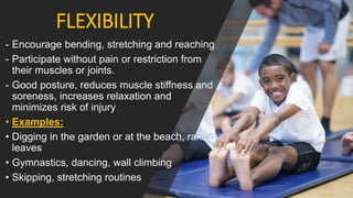 FLEXIBILITY
- Encourage bending, stretching and reaching
- Participate without pain or restriction from
their muscles or joints.
- Good posture, reduces muscle stiffness and
soreness, increases relaxation and
minimizes risk of injury
• Examples:
• Digging in the garden or at the beach, raking
leaves
• Gymnastics, dancing, wall climbing
• Skipping, stretching routines
 