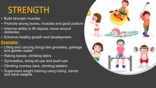 STRENGTH
• Build stronger muscles
• Promote strong bones, muscles and good posture
• Improve ability to lift objects, move around
obstacles
• Enhance healthy growth and development.
Examples:
• Lifting and carrying things like groceries, garbage
and garden waste
• Raking leaves, climbing stairs
• Gymnastics, doing sit-ups and push-ups
• Climbing monkey bars, climbing ladders
• Supervised weight training using tubing, bands
and hand weights.
 