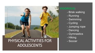 PHYSICAL ACTIVITIES FOR
ADOLESCENTS
VIGOROUS:
- Brisk walking
- Running
- Swimming
- Cycling
- Jumping rope
- Dancing
- Gymnastics
- Hiking
- Soccer
 