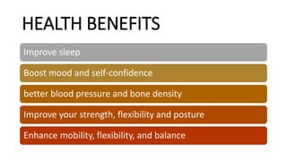 HEALTH BENEFITS
Improve sleep
Boost mood and self-confidence
better blood pressure and bone density
Improve your strength, flexibility and posture
Enhance mobility, flexibility, and balance
 