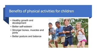 Benefits of physical activities for children
• Healthy growth and
development
• Better self-esteem
• Stronger bones, muscles and
joints
• Better posture and balance
 