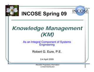 INCOSE Spring 09

Knowledge Management
        (KM)
   As an Integral Component of Systems
                Engineering

         Robert G. Eure, P.E.
                          .
                 2-4 April 2009

            INCOSE Proprietary Information
                 Limited Distribution
 