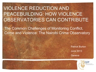 The Common Challenges of Monitoring Conflict,
Crime and Violence: The Nairobi Crime Observatory
Patrick Burton
June 2013
Geneva
VIOLENCE REDUCTION AND
PEACEBUILDING: HOW VIOLENCE
OBSERVATORIES CAN CONTRIBUTE
 