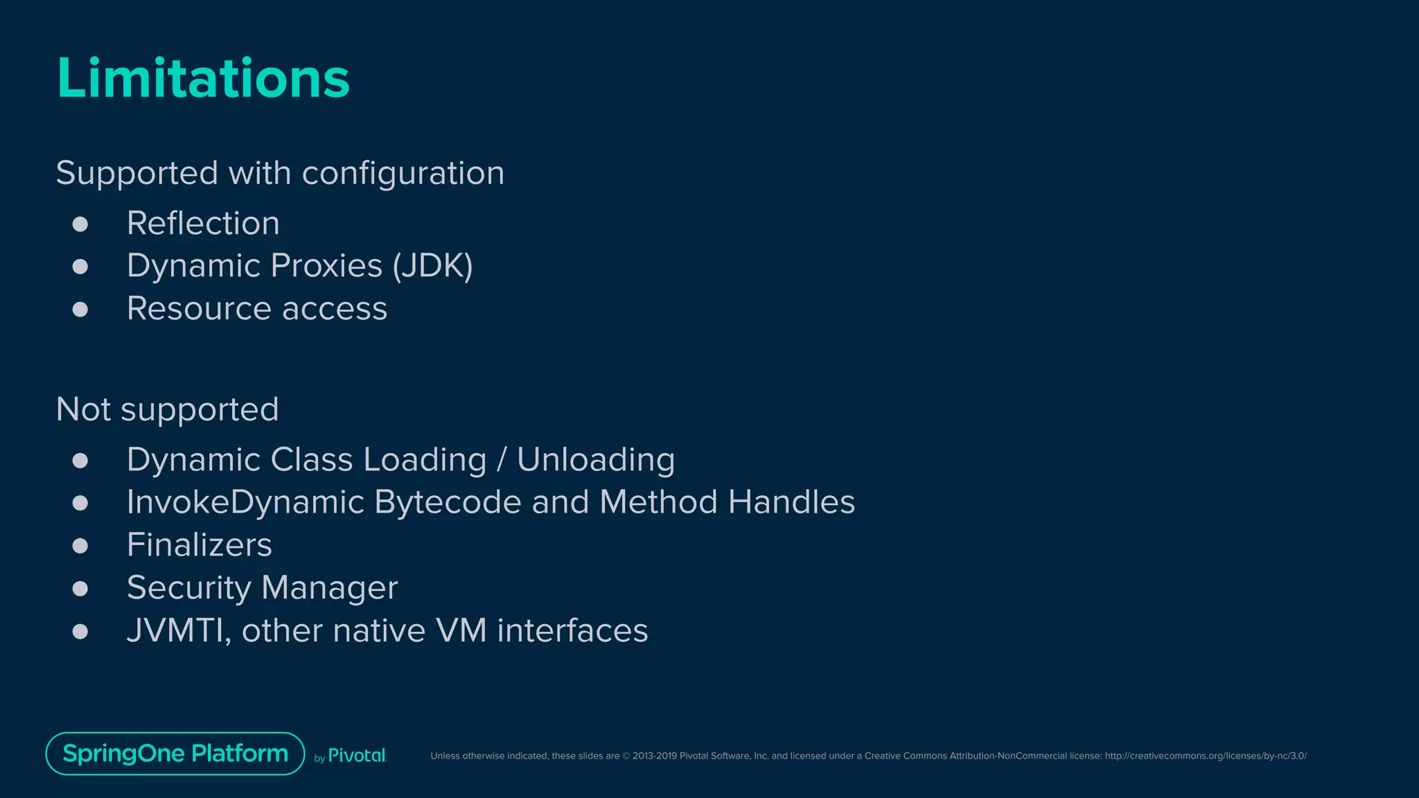 Unless otherwise indicated, these slides are © 2013-2019 Pivotal Software, Inc. and licensed under a Creative Commons Attribution-NonCommercial license: http://creativecommons.org/licenses/by-nc/3.0/
Limitations
Supported with conﬁguration
● Reﬂection
● Dynamic Proxies (JDK)
● Resource access
Not supported
● Dynamic Class Loading / Unloading
● InvokeDynamic Bytecode and Method Handles
● Finalizers
● Security Manager
● JVMTI, other native VM interfaces
 