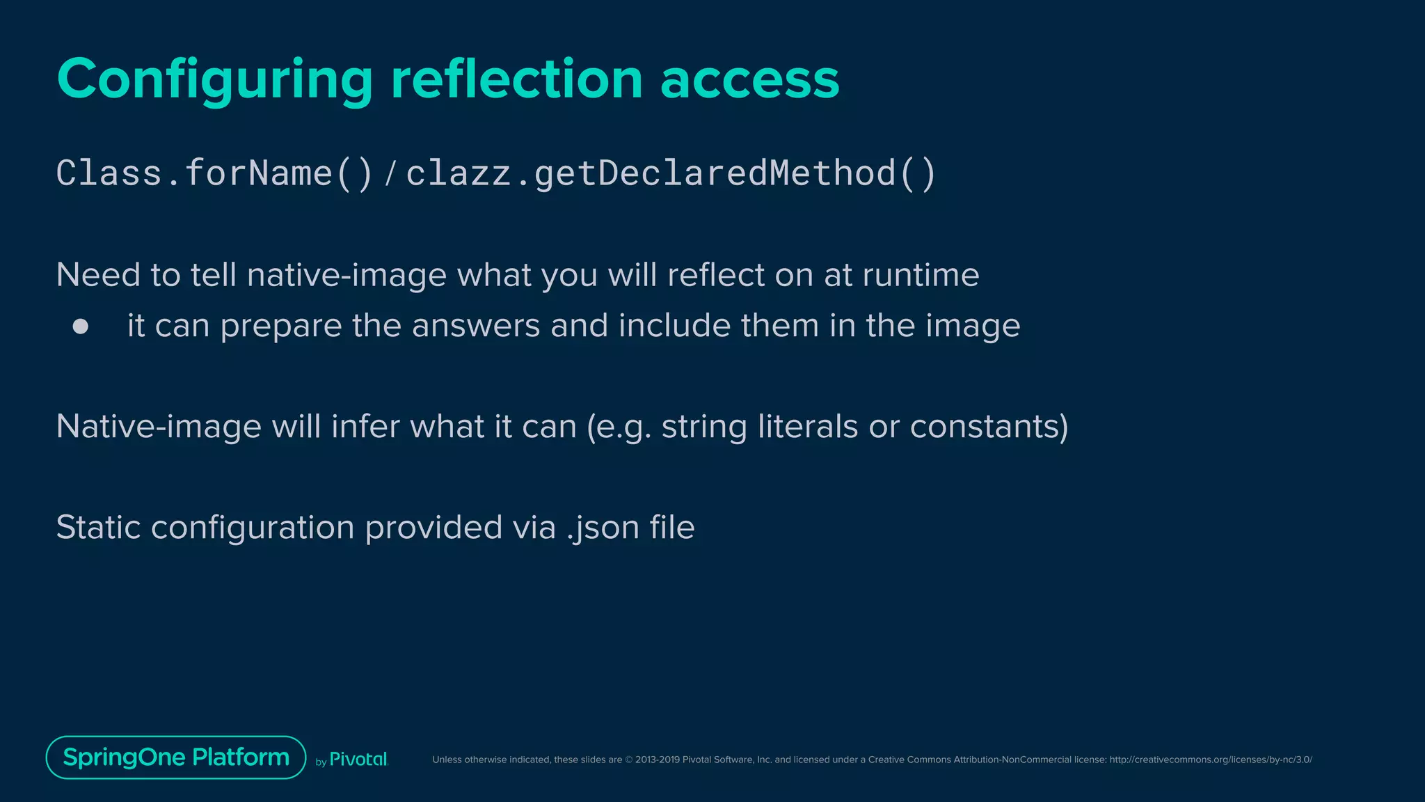 Unless otherwise indicated, these slides are © 2013-2019 Pivotal Software, Inc. and licensed under a Creative Commons Attribution-NonCommercial license: http://creativecommons.org/licenses/by-nc/3.0/
Conﬁguring reﬂection access
Class.forName() / clazz.getDeclaredMethod()
Need to tell native-image what you will reﬂect on at runtime
● it can prepare the answers and include them in the image
Native-image will infer what it can (e.g. string literals or constants)
Static conﬁguration provided via .json ﬁle
 