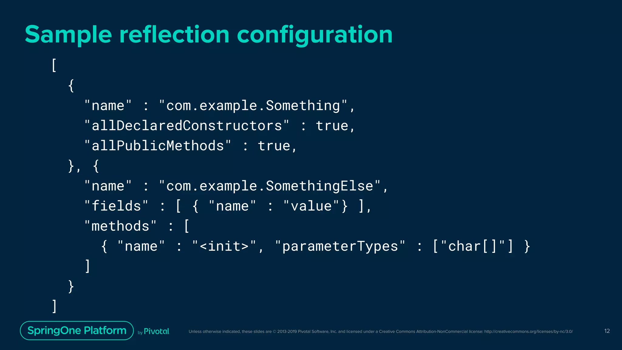 Unless otherwise indicated, these slides are © 2013-2019 Pivotal Software, Inc. and licensed under a Creative Commons Attribution-NonCommercial license: http://creativecommons.org/licenses/by-nc/3.0/ 12
[
{
"name" : "com.example.Something",
"allDeclaredConstructors" : true,
"allPublicMethods" : true,
}, {
"name" : "com.example.SomethingElse",
"fields" : [ { "name" : "value"} ],
"methods" : [
{ "name" : "<init>", "parameterTypes" : ["char[]"] }
]
}
]
Sample reﬂection conﬁguration
 