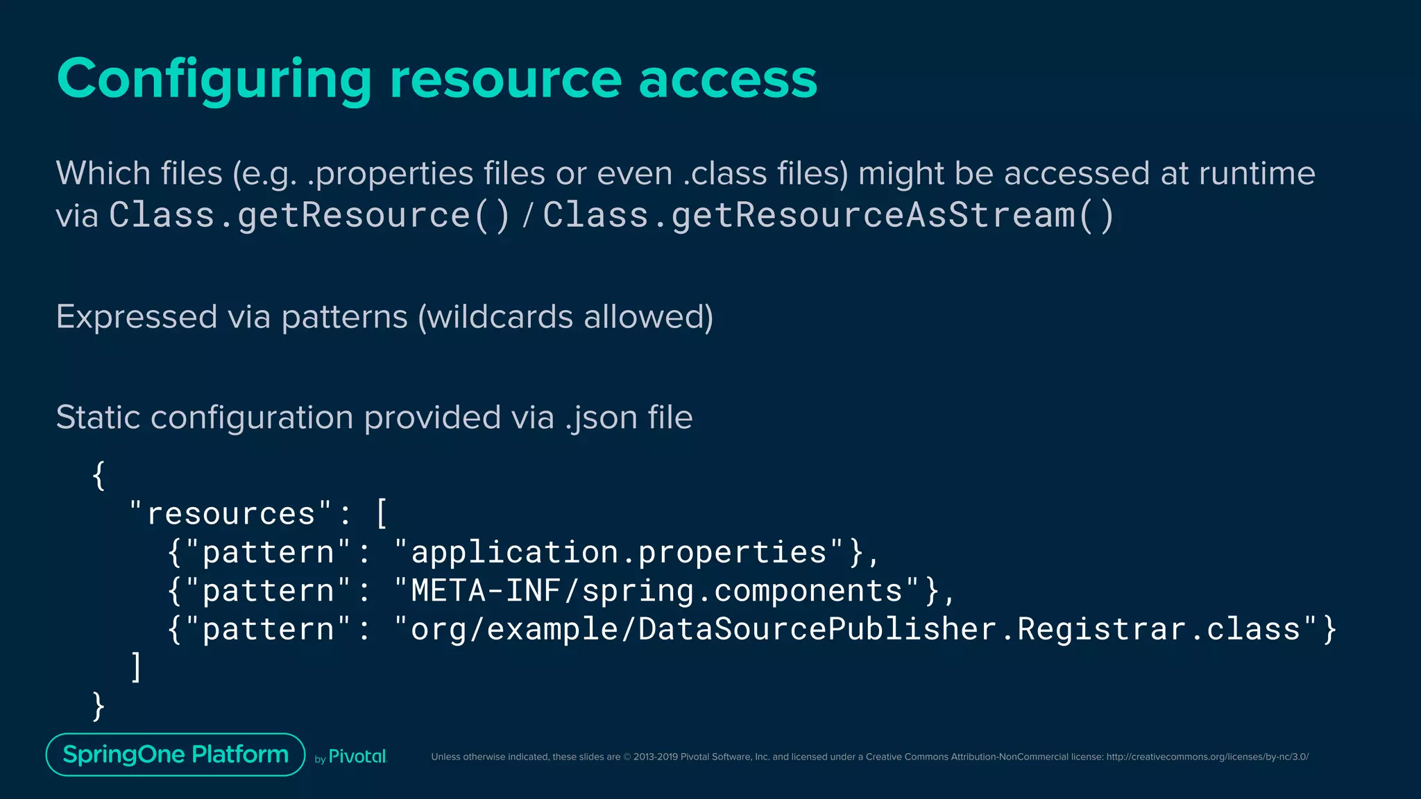 Unless otherwise indicated, these slides are © 2013-2019 Pivotal Software, Inc. and licensed under a Creative Commons Attribution-NonCommercial license: http://creativecommons.org/licenses/by-nc/3.0/
Conﬁguring resource access
Which ﬁles (e.g. .properties ﬁles or even .class ﬁles) might be accessed at runtime
via Class.getResource() / Class.getResourceAsStream()
Expressed via patterns (wildcards allowed)
Static conﬁguration provided via .json ﬁle
{
"resources": [
{"pattern": "application.properties"},
{"pattern": "META-INF/spring.components"},
{"pattern": "org/example/DataSourcePublisher.Registrar.class"}
]
}
 