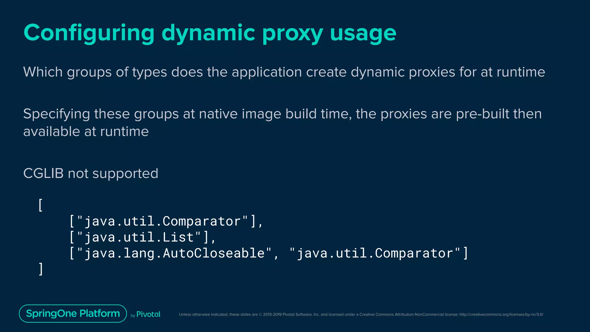 Unless otherwise indicated, these slides are © 2013-2019 Pivotal Software, Inc. and licensed under a Creative Commons Attribution-NonCommercial license: http://creativecommons.org/licenses/by-nc/3.0/
Conﬁguring dynamic proxy usage
Which groups of types does the application create dynamic proxies for at runtime
Specifying these groups at native image build time, the proxies are pre-built then
available at runtime
CGLIB not supported
[
["java.util.Comparator"],
["java.util.List"],
["java.lang.AutoCloseable", "java.util.Comparator"]
]
 