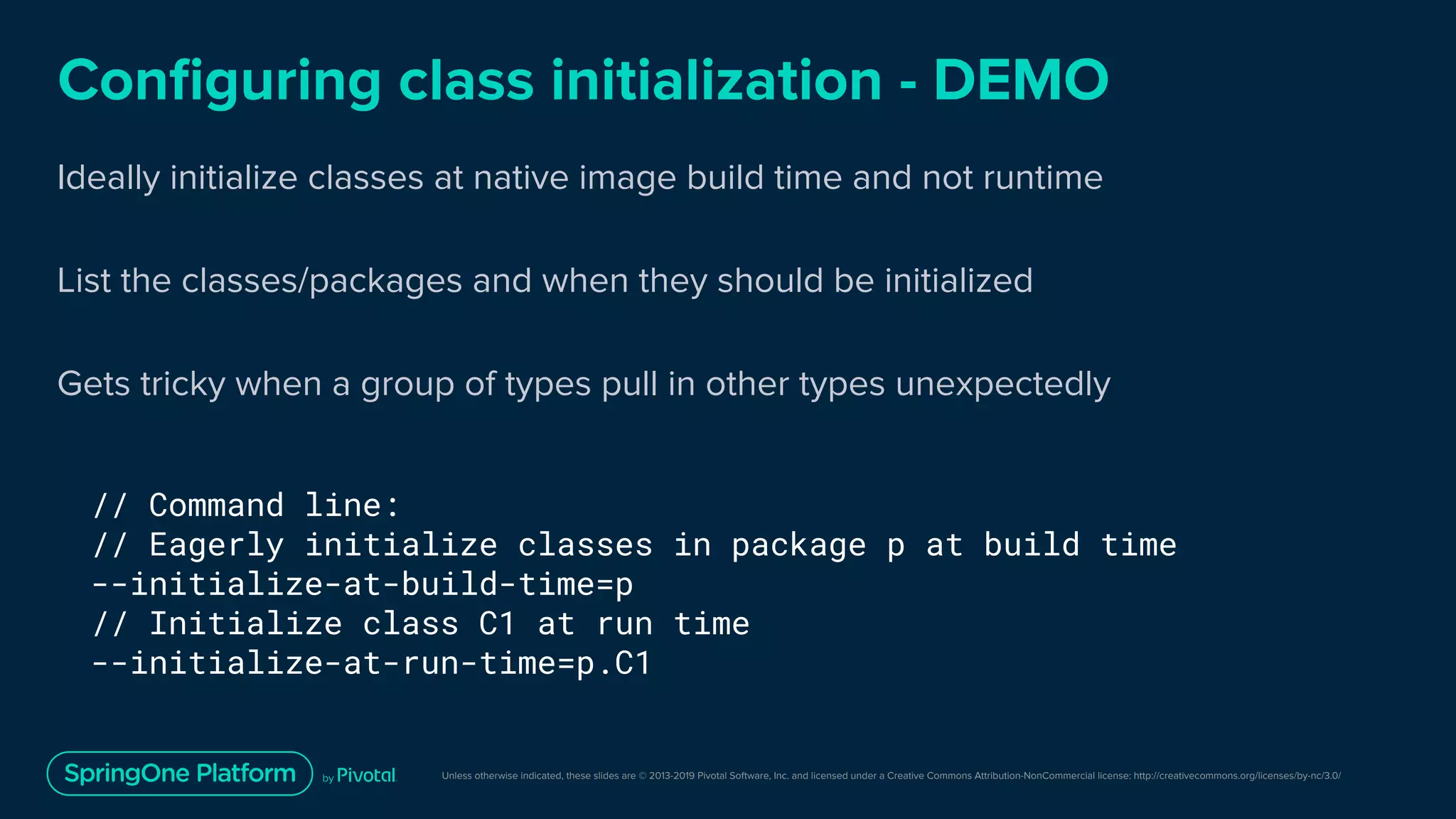 Unless otherwise indicated, these slides are © 2013-2019 Pivotal Software, Inc. and licensed under a Creative Commons Attribution-NonCommercial license: http://creativecommons.org/licenses/by-nc/3.0/
Conﬁguring class initialization - DEMO
Ideally initialize classes at native image build time and not runtime
List the classes/packages and when they should be initialized
Gets tricky when a group of types pull in other types unexpectedly
// Command line:
// Eagerly initialize classes in package p at build time
--initialize-at-build-time=p
// Initialize class C1 at run time
--initialize-at-run-time=p.C1
 