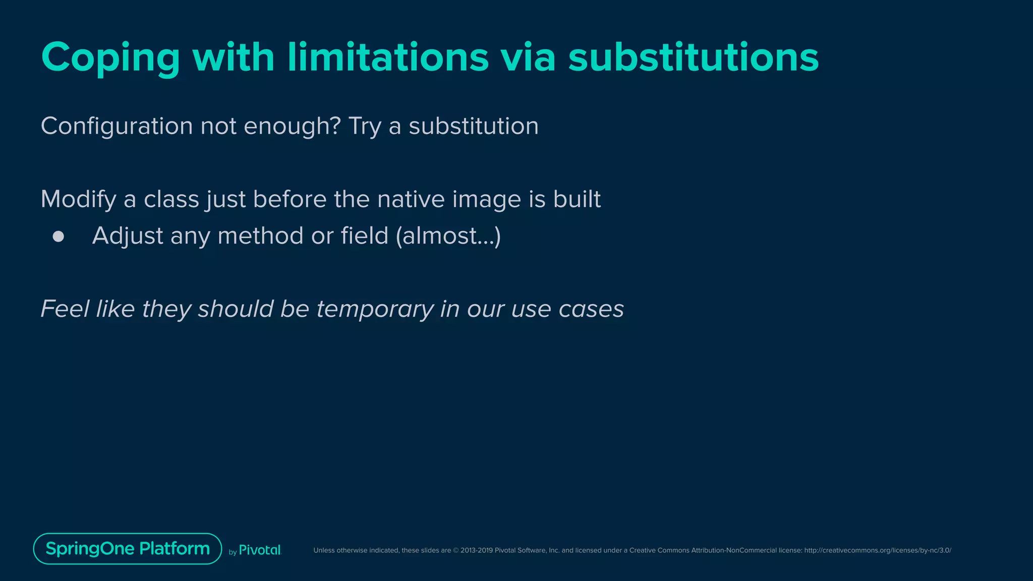 Unless otherwise indicated, these slides are © 2013-2019 Pivotal Software, Inc. and licensed under a Creative Commons Attribution-NonCommercial license: http://creativecommons.org/licenses/by-nc/3.0/
Coping with limitations via substitutions
Conﬁguration not enough? Try a substitution
Modify a class just before the native image is built
● Adjust any method or ﬁeld (almost…)
Feel like they should be temporary in our use cases
 