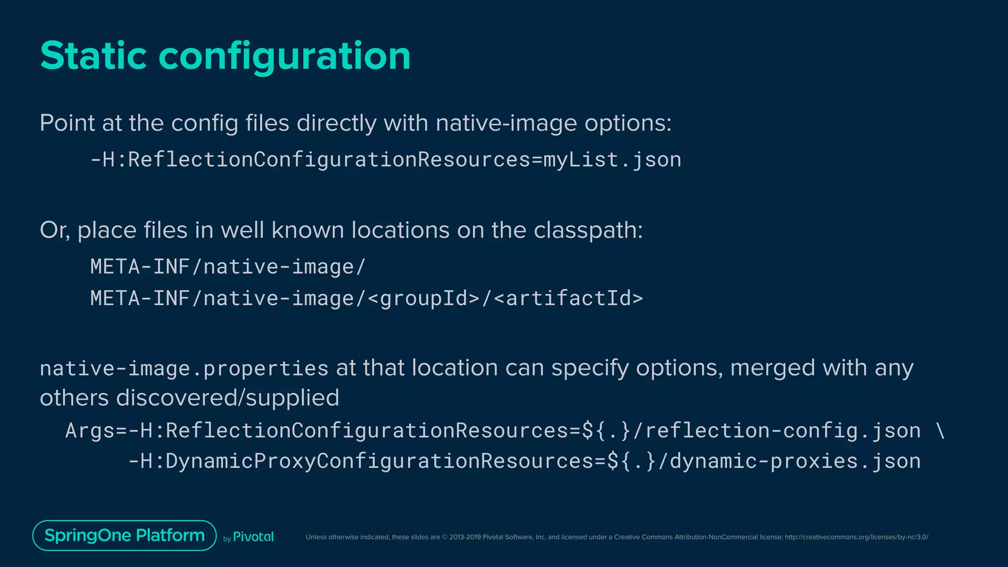 Unless otherwise indicated, these slides are © 2013-2019 Pivotal Software, Inc. and licensed under a Creative Commons Attribution-NonCommercial license: http://creativecommons.org/licenses/by-nc/3.0/
Static conﬁguration
Point at the conﬁg ﬁles directly with native-image options:
-H:ReflectionConfigurationResources=myList.json
Or, place ﬁles in well known locations on the classpath:
META-INF/native-image/
META-INF/native-image/<groupId>/<artifactId>
native-image.properties at that location can specify options, merged with any
others discovered/supplied
Args=-H:ReflectionConfigurationResources=${.}/reflection-config.json 
-H:DynamicProxyConfigurationResources=${.}/dynamic-proxies.json
 