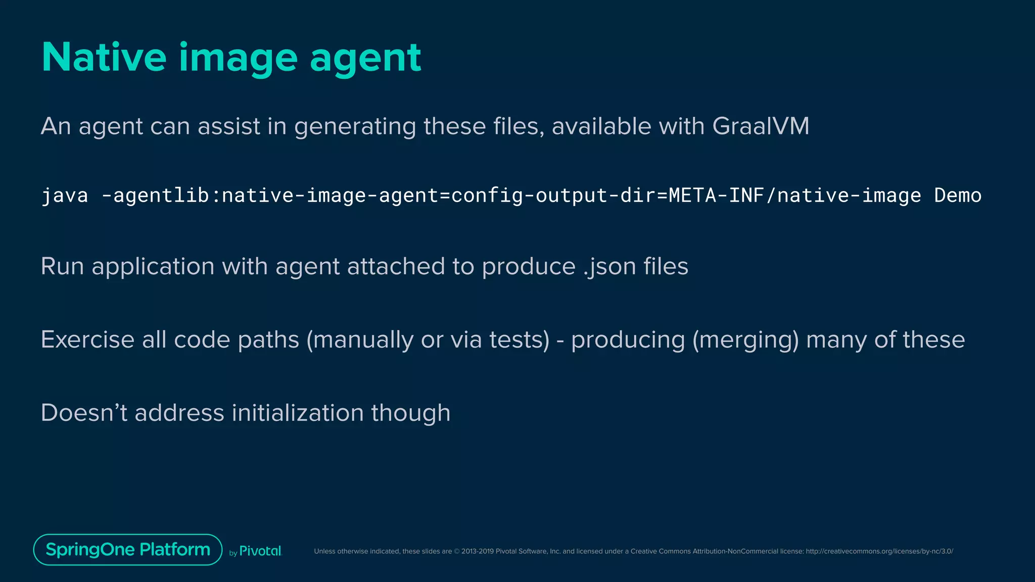 Unless otherwise indicated, these slides are © 2013-2019 Pivotal Software, Inc. and licensed under a Creative Commons Attribution-NonCommercial license: http://creativecommons.org/licenses/by-nc/3.0/
Native image agent
An agent can assist in generating these ﬁles, available with GraalVM
java -agentlib:native-image-agent=config-output-dir=META-INF/native-image Demo
Run application with agent attached to produce .json ﬁles
Exercise all code paths (manually or via tests) - producing (merging) many of these
Doesn’t address initialization though
 