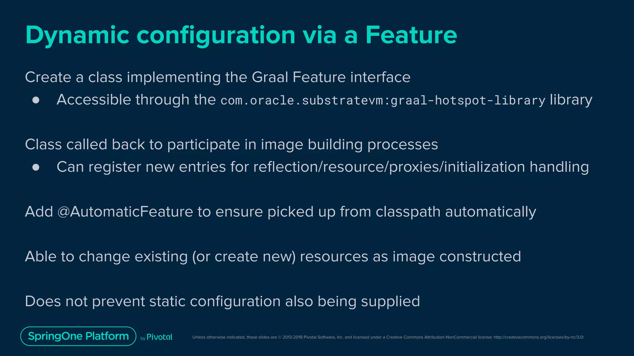 Unless otherwise indicated, these slides are © 2013-2019 Pivotal Software, Inc. and licensed under a Creative Commons Attribution-NonCommercial license: http://creativecommons.org/licenses/by-nc/3.0/
Dynamic conﬁguration via a Feature
Create a class implementing the Graal Feature interface
● Accessible through the com.oracle.substratevm:graal-hotspot-library library
Class called back to participate in image building processes
● Can register new entries for reﬂection/resource/proxies/initialization handling
Add @AutomaticFeature to ensure picked up from classpath automatically
Able to change existing (or create new) resources as image constructed
Does not prevent static conﬁguration also being supplied
 