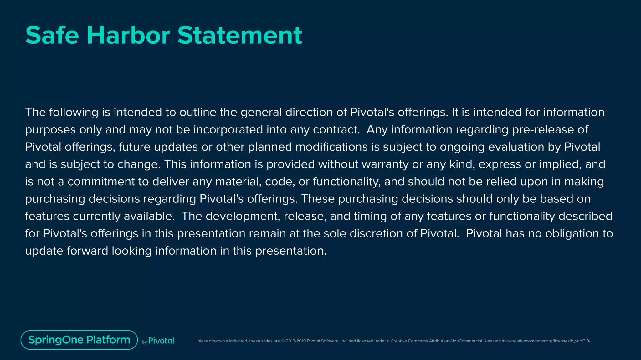 Unless otherwise indicated, these slides are © 2013-2019 Pivotal Software, Inc. and licensed under a Creative Commons Attribution-NonCommercial license: http://creativecommons.org/licenses/by-nc/3.0/
Safe Harbor Statement
The following is intended to outline the general direction of Pivotal's oﬀerings. It is intended for information
purposes only and may not be incorporated into any contract. Any information regarding pre-release of
Pivotal oﬀerings, future updates or other planned modiﬁcations is subject to ongoing evaluation by Pivotal
and is subject to change. This information is provided without warranty or any kind, express or implied, and
is not a commitment to deliver any material, code, or functionality, and should not be relied upon in making
purchasing decisions regarding Pivotal's oﬀerings. These purchasing decisions should only be based on
features currently available. The development, release, and timing of any features or functionality described
for Pivotal's oﬀerings in this presentation remain at the sole discretion of Pivotal. Pivotal has no obligation to
update forward looking information in this presentation.
 
