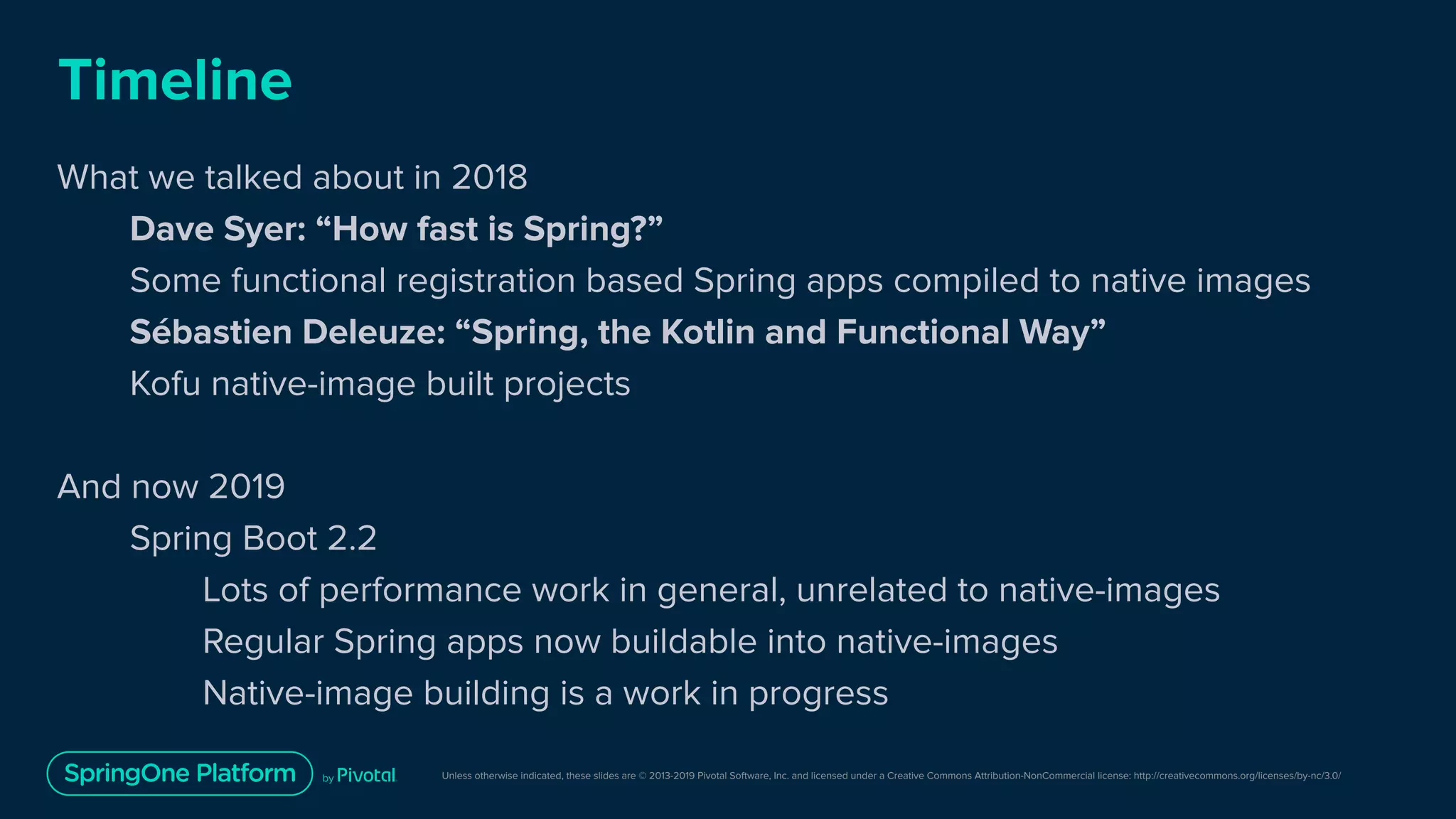 Unless otherwise indicated, these slides are © 2013-2019 Pivotal Software, Inc. and licensed under a Creative Commons Attribution-NonCommercial license: http://creativecommons.org/licenses/by-nc/3.0/
Timeline
What we talked about in 2018
Dave Syer: “How fast is Spring?”
Some functional registration based Spring apps compiled to native images
Sébastien Deleuze: “Spring, the Kotlin and Functional Way”
Kofu native-image built projects
And now 2019
Spring Boot 2.2
Lots of performance work in general, unrelated to native-images
Regular Spring apps now buildable into native-images
Native-image building is a work in progress
 