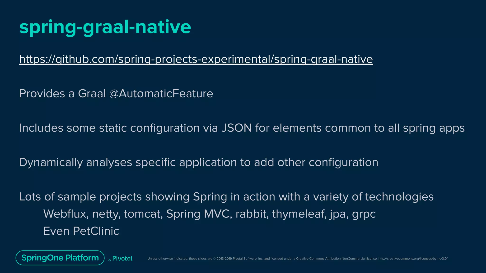 Unless otherwise indicated, these slides are © 2013-2019 Pivotal Software, Inc. and licensed under a Creative Commons Attribution-NonCommercial license: http://creativecommons.org/licenses/by-nc/3.0/
spring-graal-native
https://github.com/spring-projects-experimental/spring-graal-native
Provides a Graal @AutomaticFeature
Includes some static conﬁguration via JSON for elements common to all spring apps
Dynamically analyses speciﬁc application to add other conﬁguration
Lots of sample projects showing Spring in action with a variety of technologies
Webﬂux, netty, tomcat, Spring MVC, rabbit, thymeleaf, jpa, grpc
Even PetClinic
 