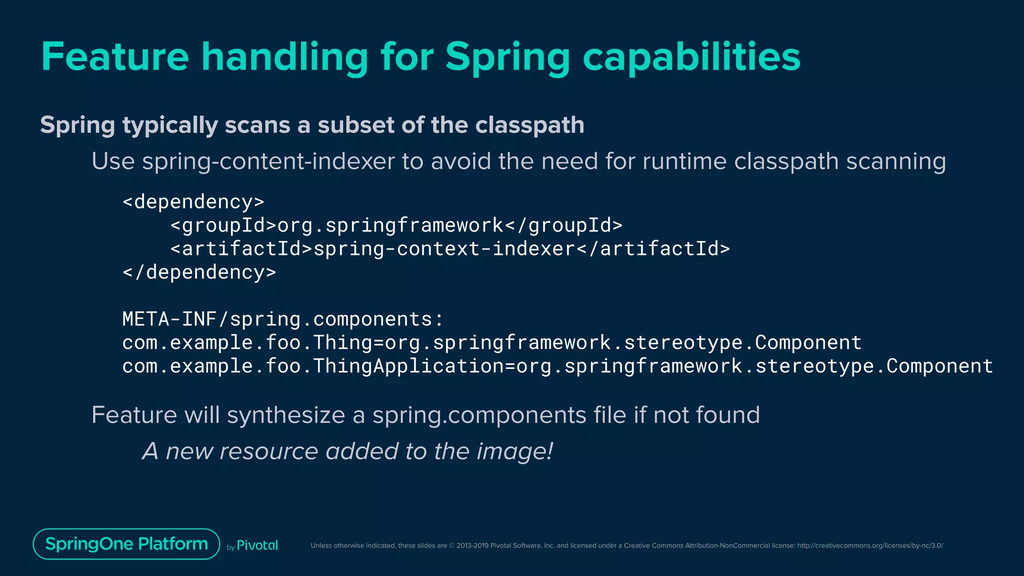 Unless otherwise indicated, these slides are © 2013-2019 Pivotal Software, Inc. and licensed under a Creative Commons Attribution-NonCommercial license: http://creativecommons.org/licenses/by-nc/3.0/
Feature handling for Spring capabilities
Spring typically scans a subset of the classpath
Use spring-content-indexer to avoid the need for runtime classpath scanning
Feature will synthesize a spring.components ﬁle if not found
A new resource added to the image!
<dependency>
<groupId>org.springframework</groupId>
<artifactId>spring-context-indexer</artifactId>
</dependency>
META-INF/spring.components:
com.example.foo.Thing=org.springframework.stereotype.Component
com.example.foo.ThingApplication=org.springframework.stereotype.Component
 