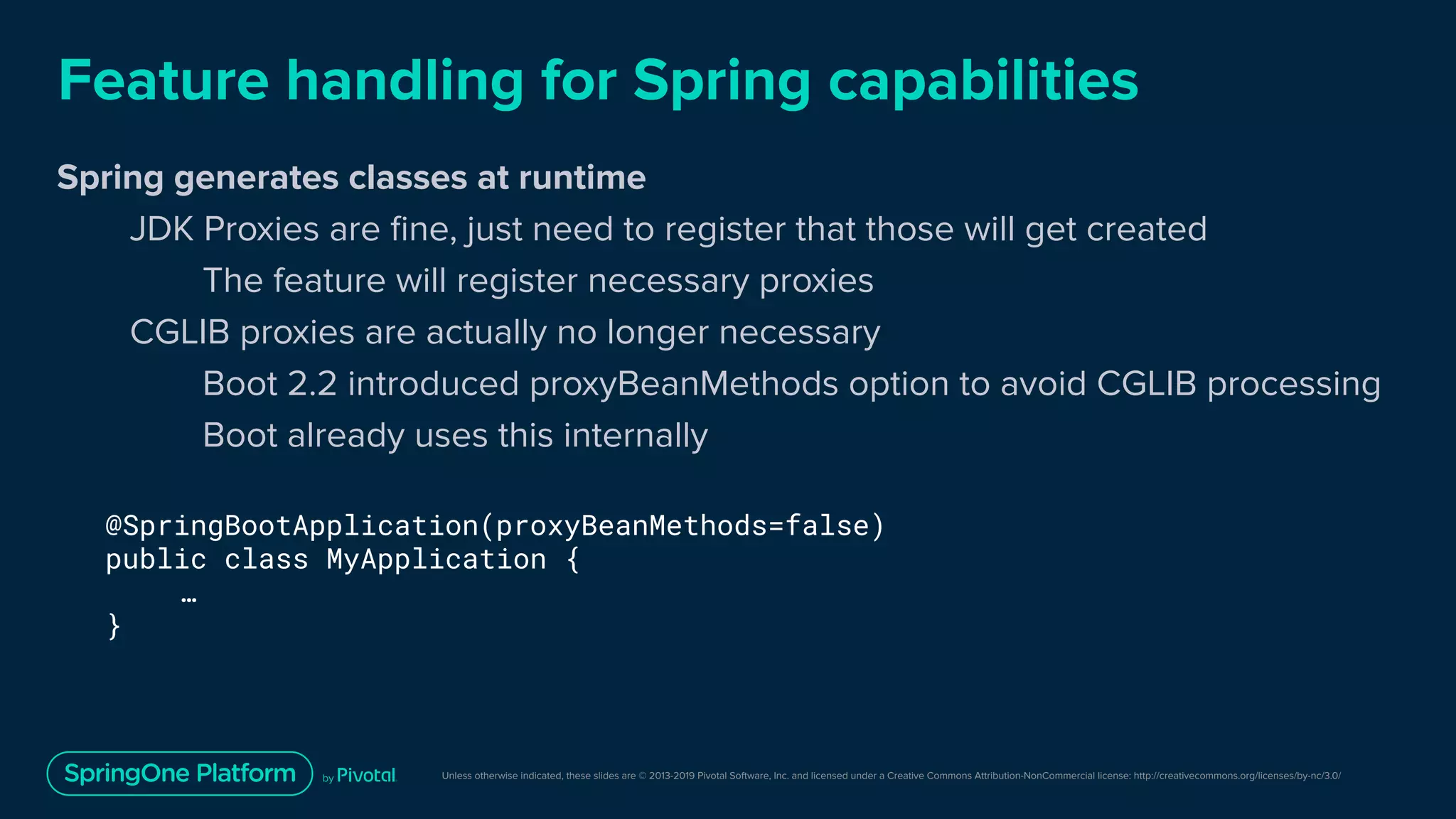 Unless otherwise indicated, these slides are © 2013-2019 Pivotal Software, Inc. and licensed under a Creative Commons Attribution-NonCommercial license: http://creativecommons.org/licenses/by-nc/3.0/
Feature handling for Spring capabilities
Spring generates classes at runtime
JDK Proxies are ﬁne, just need to register that those will get created
The feature will register necessary proxies
CGLIB proxies are actually no longer necessary
Boot 2.2 introduced proxyBeanMethods option to avoid CGLIB processing
Boot already uses this internally
@SpringBootApplication(proxyBeanMethods=false)
public class MyApplication {
…
}
 