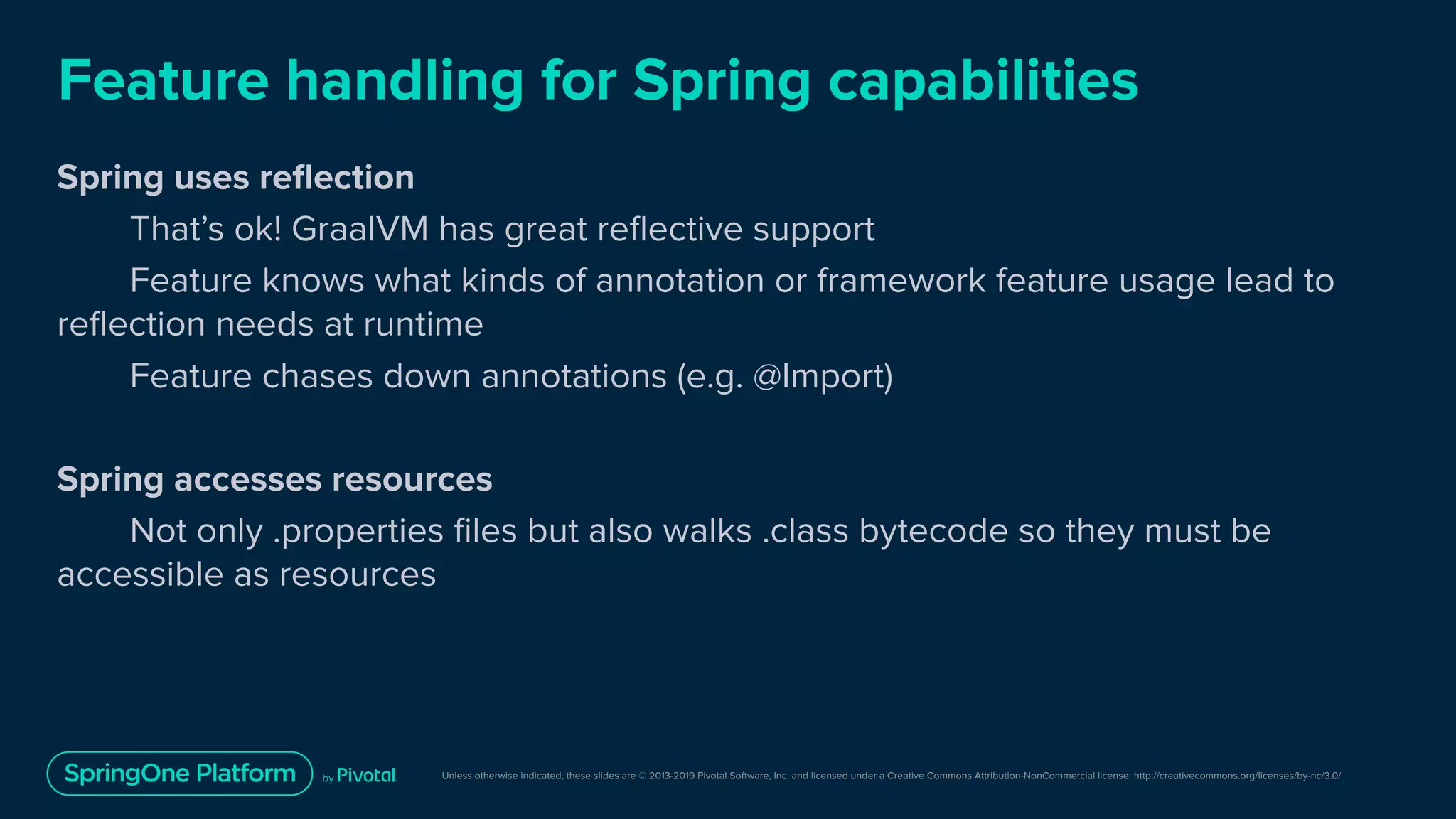 Unless otherwise indicated, these slides are © 2013-2019 Pivotal Software, Inc. and licensed under a Creative Commons Attribution-NonCommercial license: http://creativecommons.org/licenses/by-nc/3.0/
Feature handling for Spring capabilities
Spring uses reﬂection
That’s ok! GraalVM has great reﬂective support
Feature knows what kinds of annotation or framework feature usage lead to
reﬂection needs at runtime
Feature chases down annotations (e.g. @Import)
Spring accesses resources
Not only .properties ﬁles but also walks .class bytecode so they must be
accessible as resources
 