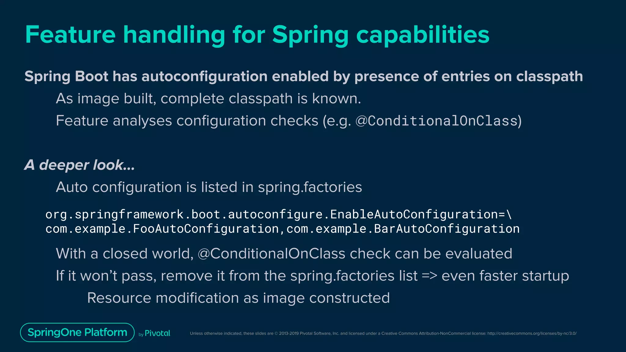 Unless otherwise indicated, these slides are © 2013-2019 Pivotal Software, Inc. and licensed under a Creative Commons Attribution-NonCommercial license: http://creativecommons.org/licenses/by-nc/3.0/
Feature handling for Spring capabilities
Spring Boot has autoconﬁguration enabled by presence of entries on classpath
As image built, complete classpath is known.
Feature analyses conﬁguration checks (e.g. @ConditionalOnClass)
A deeper look...
Auto conﬁguration is listed in spring.factories
With a closed world, @ConditionalOnClass check can be evaluated
If it won’t pass, remove it from the spring.factories list => even faster startup
Resource modiﬁcation as image constructed
org.springframework.boot.autoconfigure.EnableAutoConfiguration=
com.example.FooAutoConfiguration,com.example.BarAutoConfiguration
 