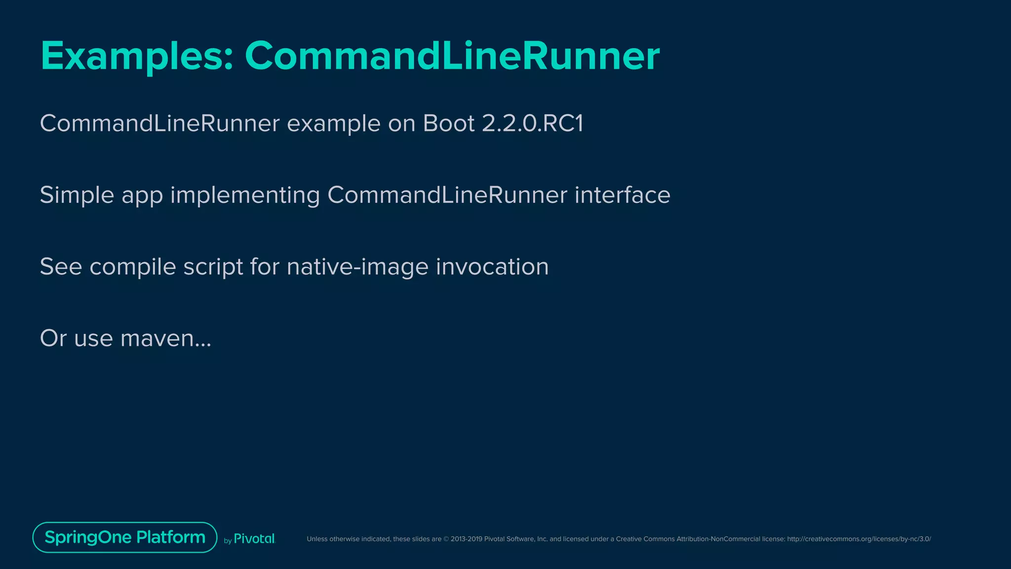 Unless otherwise indicated, these slides are © 2013-2019 Pivotal Software, Inc. and licensed under a Creative Commons Attribution-NonCommercial license: http://creativecommons.org/licenses/by-nc/3.0/
Examples: CommandLineRunner
CommandLineRunner example on Boot 2.2.0.RC1
Simple app implementing CommandLineRunner interface
See compile script for native-image invocation
Or use maven...
 