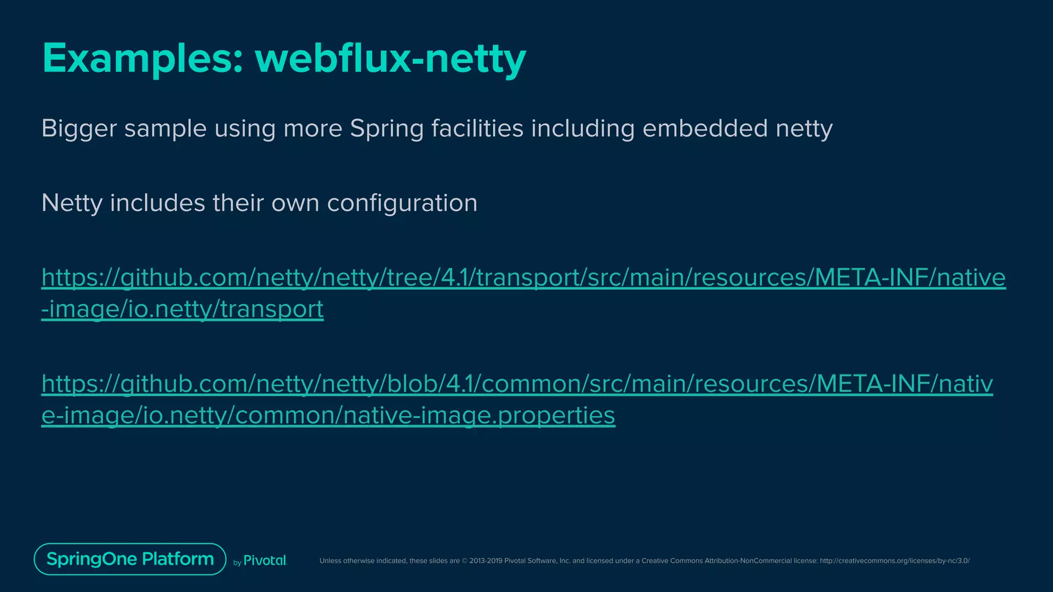 Unless otherwise indicated, these slides are © 2013-2019 Pivotal Software, Inc. and licensed under a Creative Commons Attribution-NonCommercial license: http://creativecommons.org/licenses/by-nc/3.0/
Examples: webﬂux-netty
Bigger sample using more Spring facilities including embedded netty
Netty includes their own conﬁguration
https://github.com/netty/netty/tree/4.1/transport/src/main/resources/META-INF/native
-image/io.netty/transport
https://github.com/netty/netty/blob/4.1/common/src/main/resources/META-INF/nativ
e-image/io.netty/common/native-image.properties
 