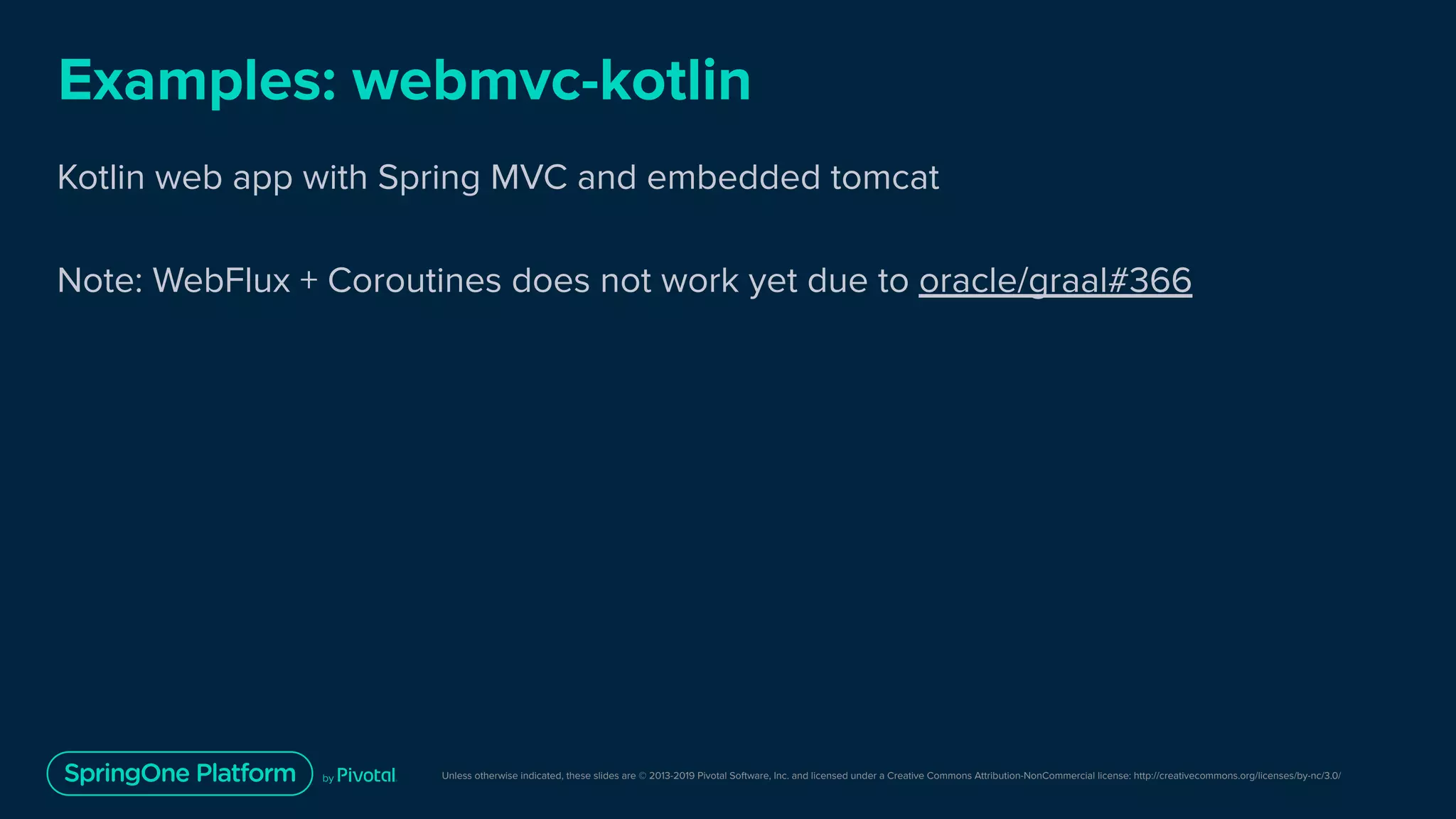 Unless otherwise indicated, these slides are © 2013-2019 Pivotal Software, Inc. and licensed under a Creative Commons Attribution-NonCommercial license: http://creativecommons.org/licenses/by-nc/3.0/
Examples: webmvc-kotlin
Kotlin web app with Spring MVC and embedded tomcat
Note: WebFlux + Coroutines does not work yet due to oracle/graal#366
 