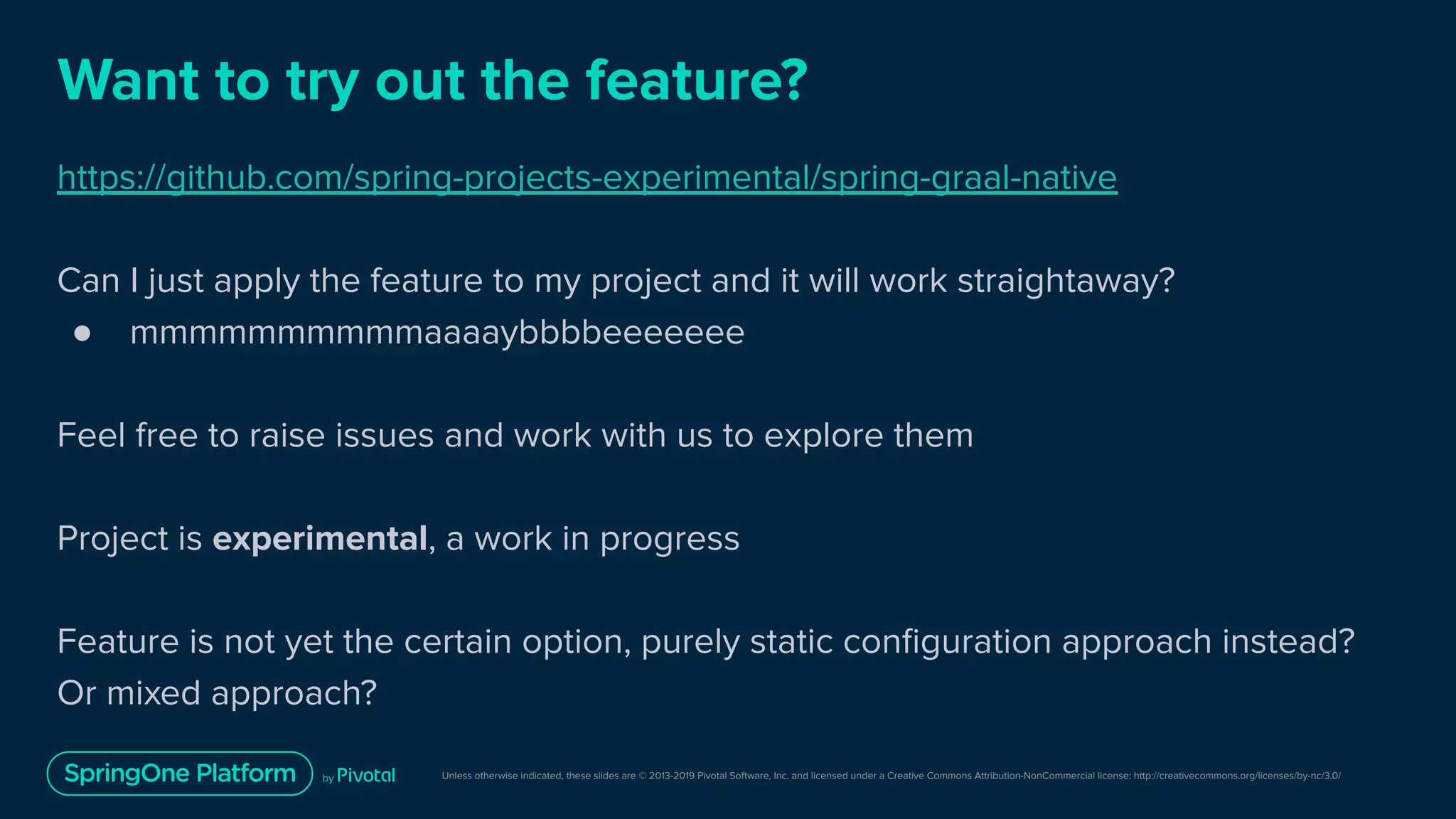 Unless otherwise indicated, these slides are © 2013-2019 Pivotal Software, Inc. and licensed under a Creative Commons Attribution-NonCommercial license: http://creativecommons.org/licenses/by-nc/3.0/
Want to try out the feature?
https://github.com/spring-projects-experimental/spring-graal-native
Can I just apply the feature to my project and it will work straightaway?
● mmmmmmmmmmaaaaybbbbeeeeeee
Feel free to raise issues and work with us to explore them
Project is experimental, a work in progress
Feature is not yet the certain option, purely static conﬁguration approach instead?
Or mixed approach?
 