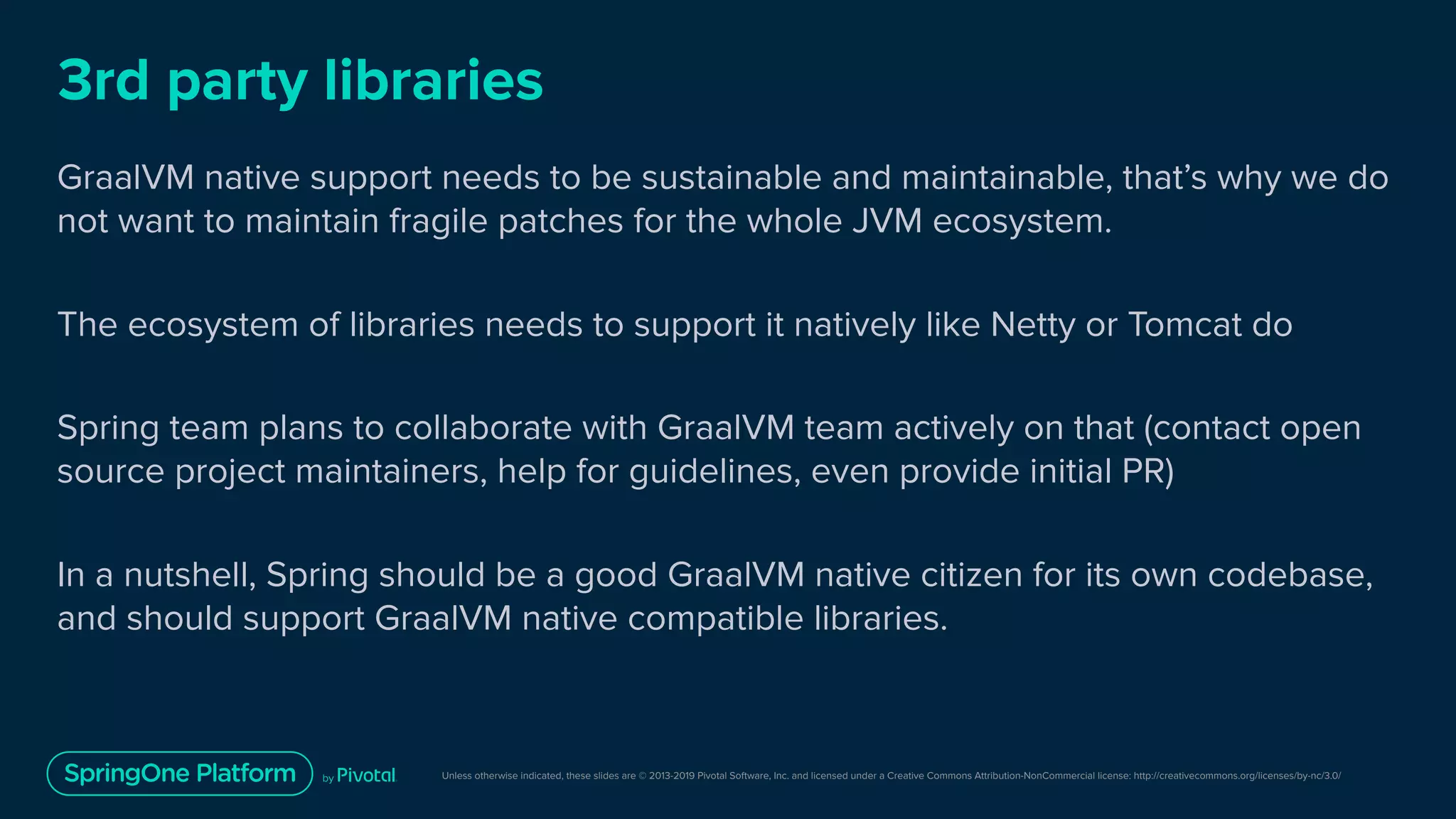 Unless otherwise indicated, these slides are © 2013-2019 Pivotal Software, Inc. and licensed under a Creative Commons Attribution-NonCommercial license: http://creativecommons.org/licenses/by-nc/3.0/
3rd party libraries
GraalVM native support needs to be sustainable and maintainable, that’s why we do
not want to maintain fragile patches for the whole JVM ecosystem.
The ecosystem of libraries needs to support it natively like Netty or Tomcat do
Spring team plans to collaborate with GraalVM team actively on that (contact open
source project maintainers, help for guidelines, even provide initial PR)
In a nutshell, Spring should be a good GraalVM native citizen for its own codebase,
and should support GraalVM native compatible libraries.
 