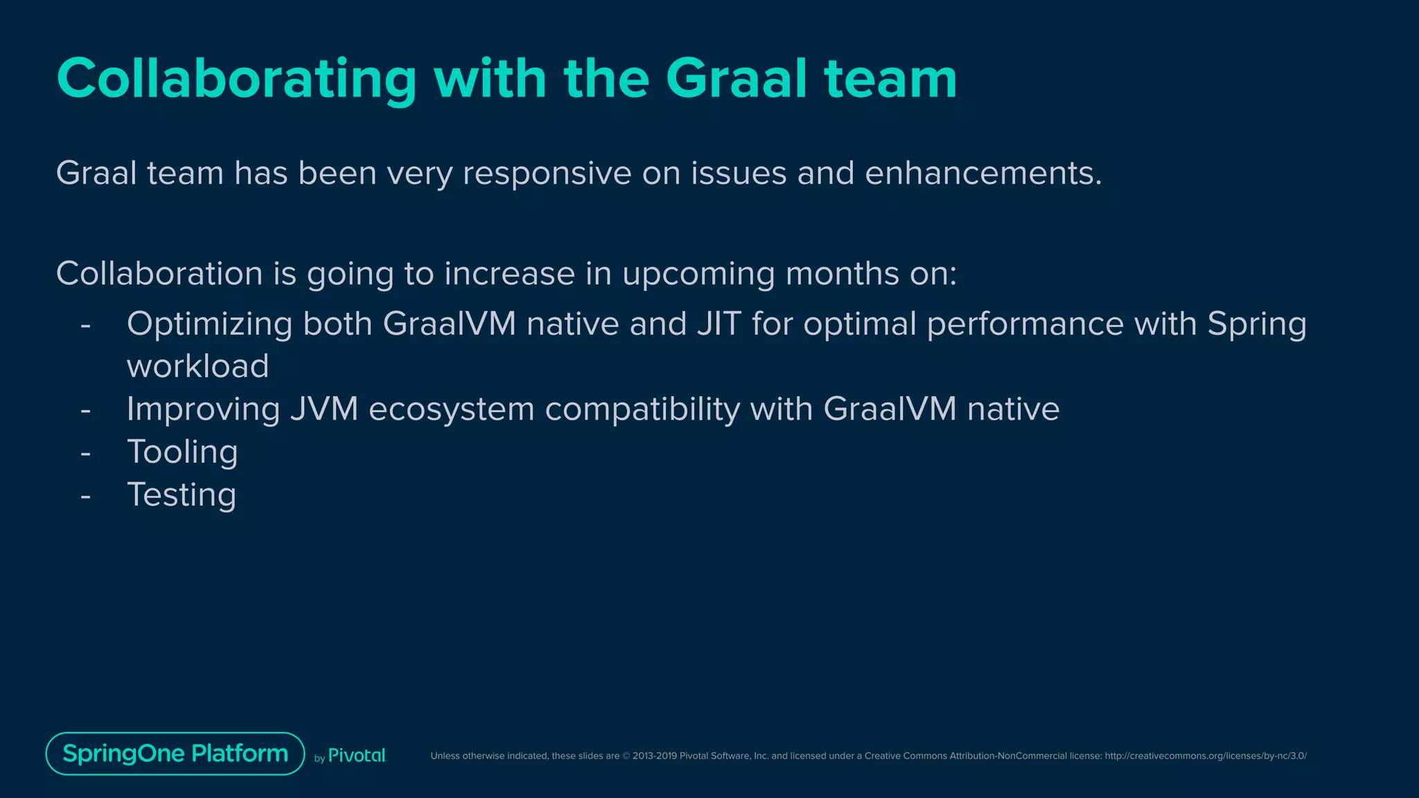 Unless otherwise indicated, these slides are © 2013-2019 Pivotal Software, Inc. and licensed under a Creative Commons Attribution-NonCommercial license: http://creativecommons.org/licenses/by-nc/3.0/
Collaborating with the Graal team
Graal team has been very responsive on issues and enhancements.
Collaboration is going to increase in upcoming months on:
- Optimizing both GraalVM native and JIT for optimal performance with Spring
workload
- Improving JVM ecosystem compatibility with GraalVM native
- Tooling
- Testing
 