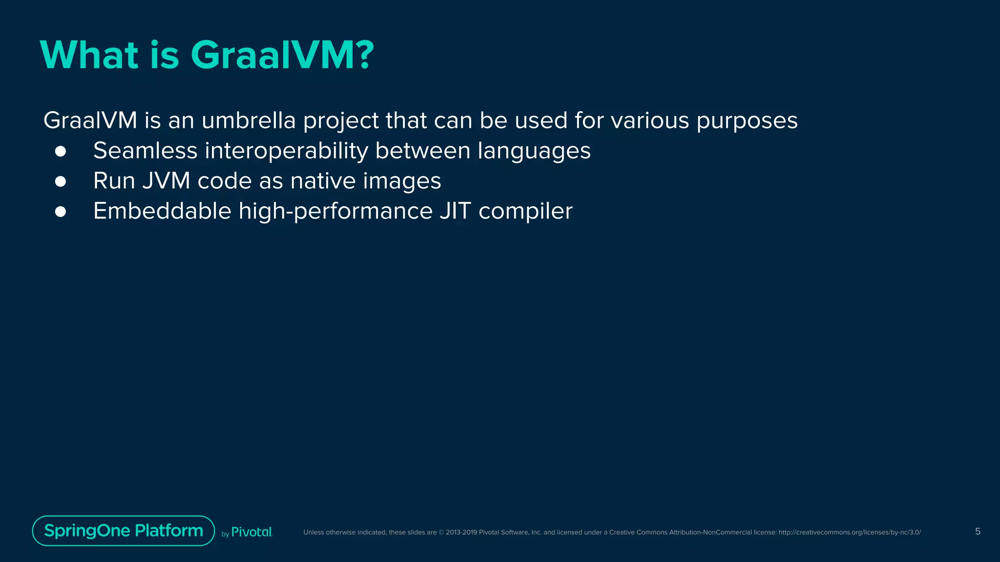 Unless otherwise indicated, these slides are © 2013-2019 Pivotal Software, Inc. and licensed under a Creative Commons Attribution-NonCommercial license: http://creativecommons.org/licenses/by-nc/3.0/
What is GraalVM?
GraalVM is an umbrella project that can be used for various purposes
● Seamless interoperability between languages
● Run JVM code as native images
● Embeddable high-performance JIT compiler
5
 