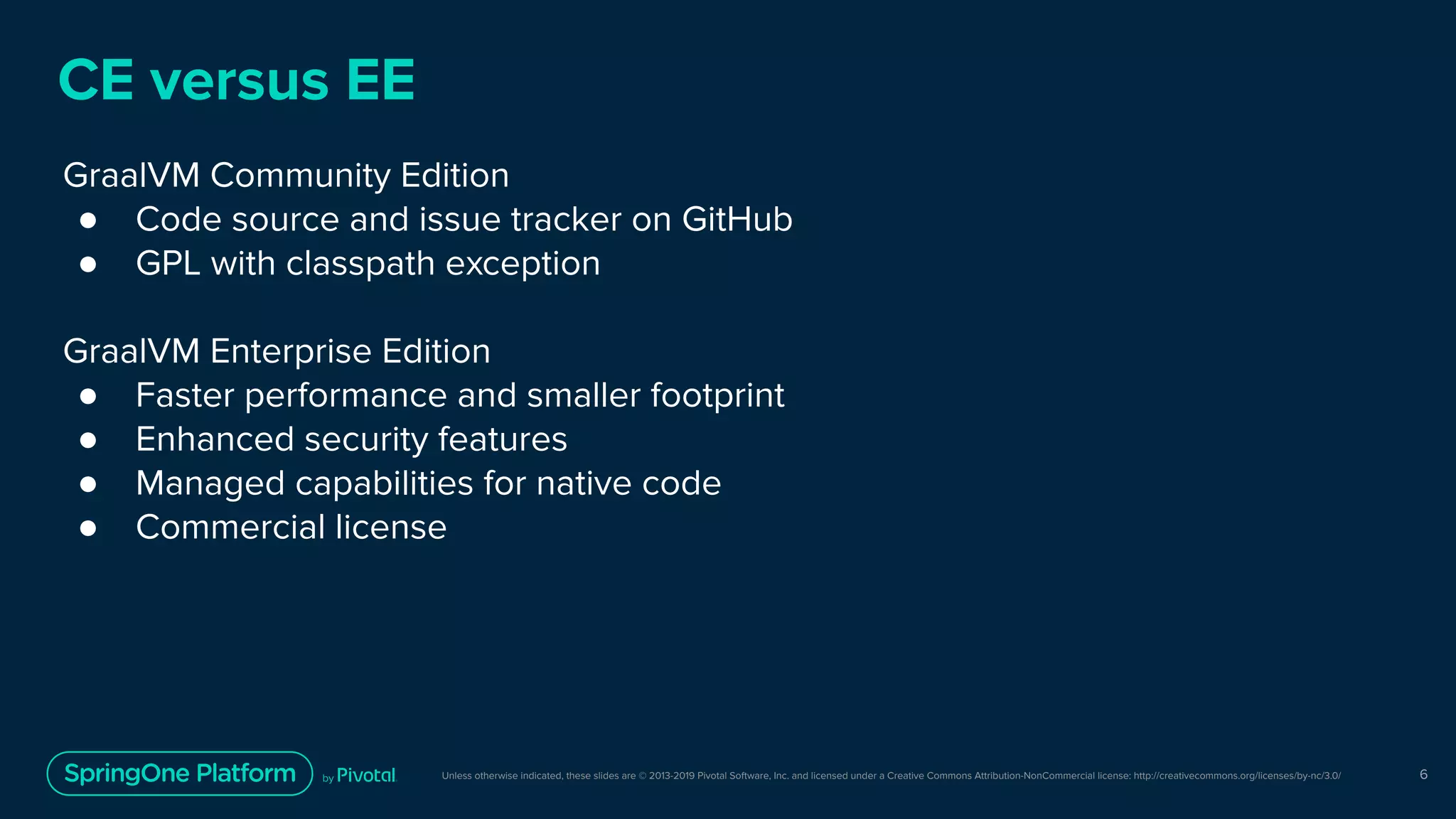 Unless otherwise indicated, these slides are © 2013-2019 Pivotal Software, Inc. and licensed under a Creative Commons Attribution-NonCommercial license: http://creativecommons.org/licenses/by-nc/3.0/
CE versus EE
GraalVM Community Edition
● Code source and issue tracker on GitHub
● GPL with classpath exception
GraalVM Enterprise Edition
● Faster performance and smaller footprint
● Enhanced security features
● Managed capabilities for native code
● Commercial license
6
 