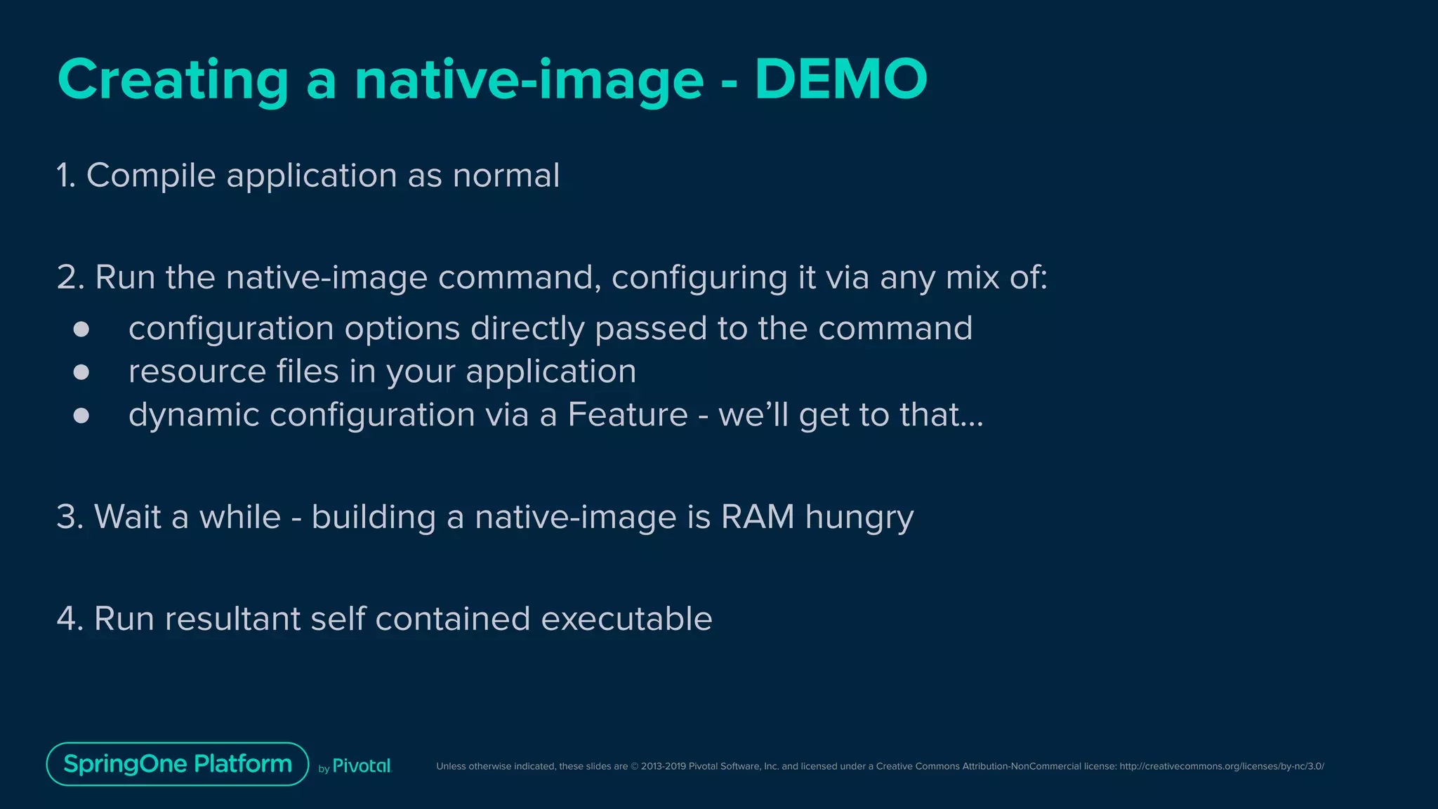 Unless otherwise indicated, these slides are © 2013-2019 Pivotal Software, Inc. and licensed under a Creative Commons Attribution-NonCommercial license: http://creativecommons.org/licenses/by-nc/3.0/
Creating a native-image - DEMO
1. Compile application as normal
2. Run the native-image command, conﬁguring it via any mix of:
● conﬁguration options directly passed to the command
● resource ﬁles in your application
● dynamic conﬁguration via a Feature - we’ll get to that…
3. Wait a while - building a native-image is RAM hungry
4. Run resultant self contained executable
 