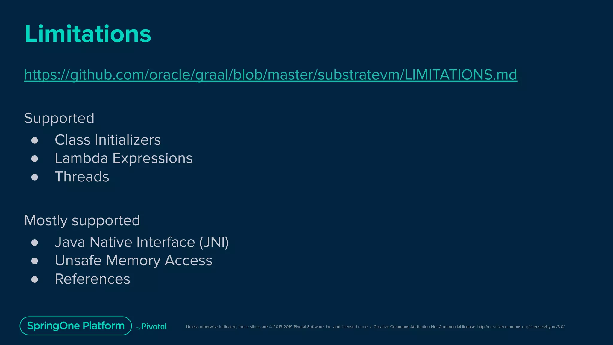 Unless otherwise indicated, these slides are © 2013-2019 Pivotal Software, Inc. and licensed under a Creative Commons Attribution-NonCommercial license: http://creativecommons.org/licenses/by-nc/3.0/
Limitations
https://github.com/oracle/graal/blob/master/substratevm/LIMITATIONS.md
Supported
● Class Initializers
● Lambda Expressions
● Threads
Mostly supported
● Java Native Interface (JNI)
● Unsafe Memory Access
● References
 