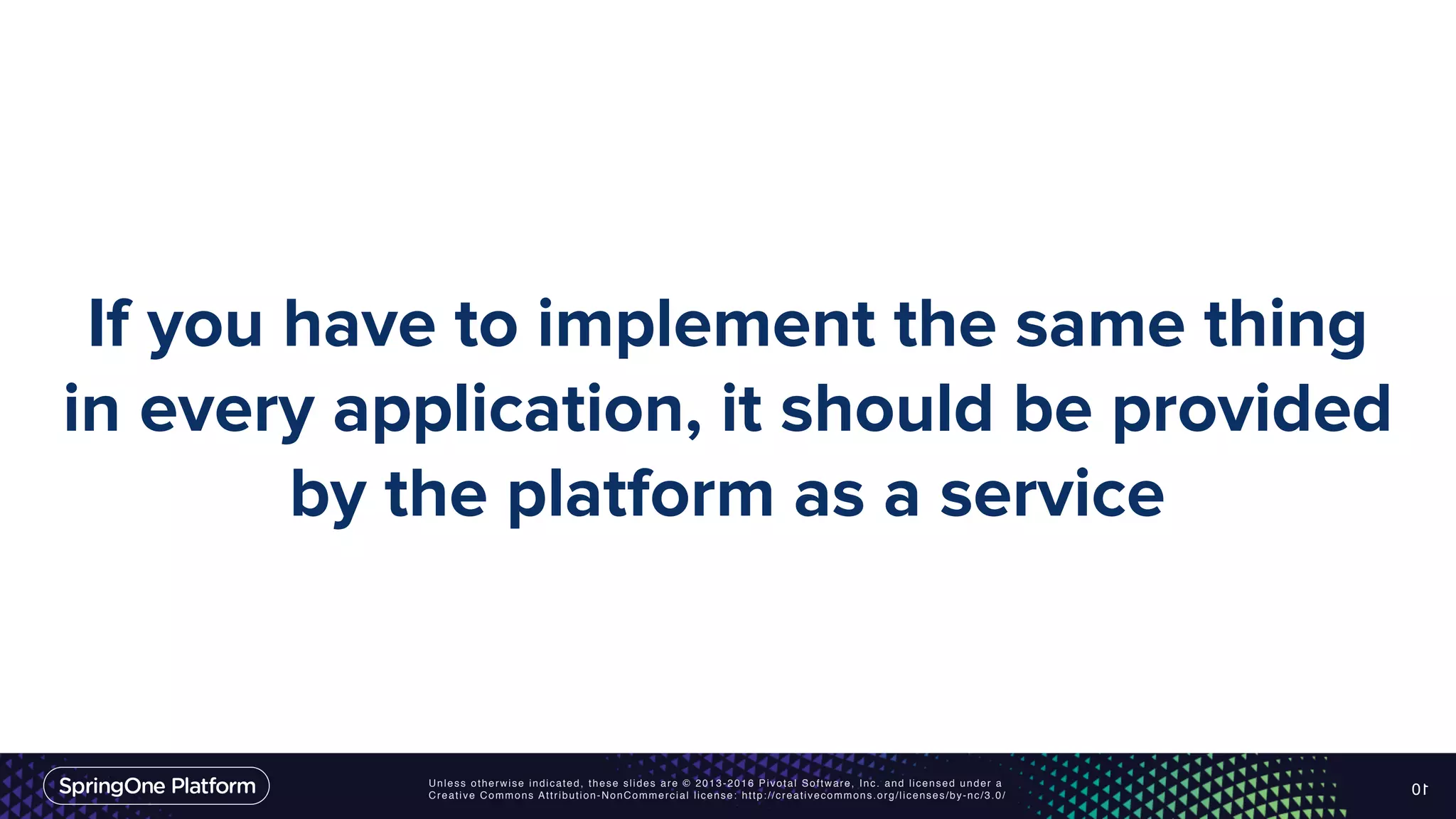 Unless otherwise indicated, these slides are © 2013-2016 Pivotal Software, Inc. and licensed under a Creative Commons Attribution-NonCommercial license: http://creativecommons.org/licenses/by-nc/3.0/ If you have to implement the same thing in every application, it should be provided by the platform as a service 10 