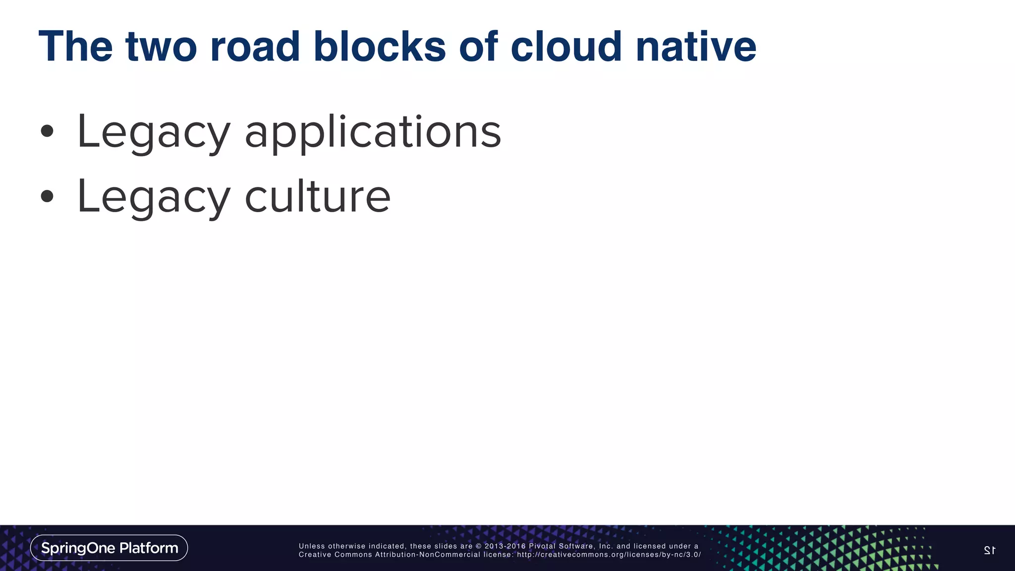Unless otherwise indicated, these slides are © 2013-2016 Pivotal Software, Inc. and licensed under a Creative Commons Attribution-NonCommercial license: http://creativecommons.org/licenses/by-nc/3.0/ The two road blocks of cloud native • Legacy applications • Legacy culture 12 