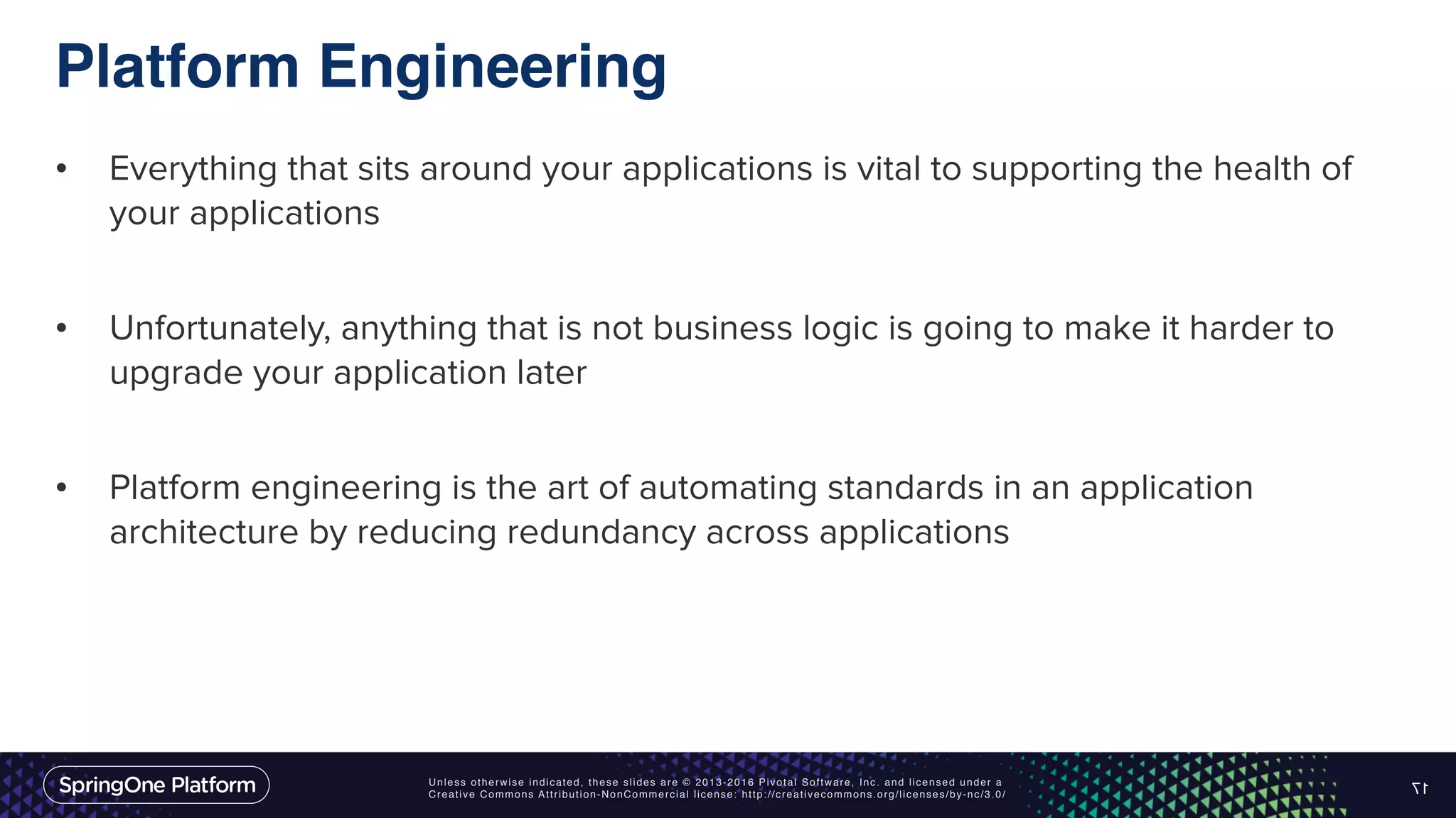 Unless otherwise indicated, these slides are © 2013-2016 Pivotal Software, Inc. and licensed under a Creative Commons Attribution-NonCommercial license: http://creativecommons.org/licenses/by-nc/3.0/ Platform Engineering • Everything that sits around your applications is vital to supporting the health of your applications • Unfortunately, anything that is not business logic is going to make it harder to upgrade your application later • Platform engineering is the art of automating standards in an application architecture by reducing redundancy across applications 17 