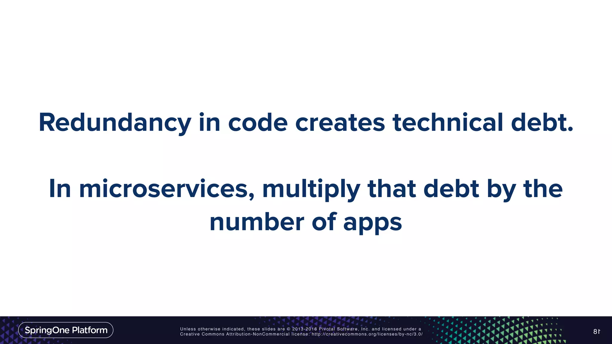Unless otherwise indicated, these slides are © 2013-2016 Pivotal Software, Inc. and licensed under a Creative Commons Attribution-NonCommercial license: http://creativecommons.org/licenses/by-nc/3.0/ Redundancy in code creates technical debt. In microservices, multiply that debt by the number of apps 18 