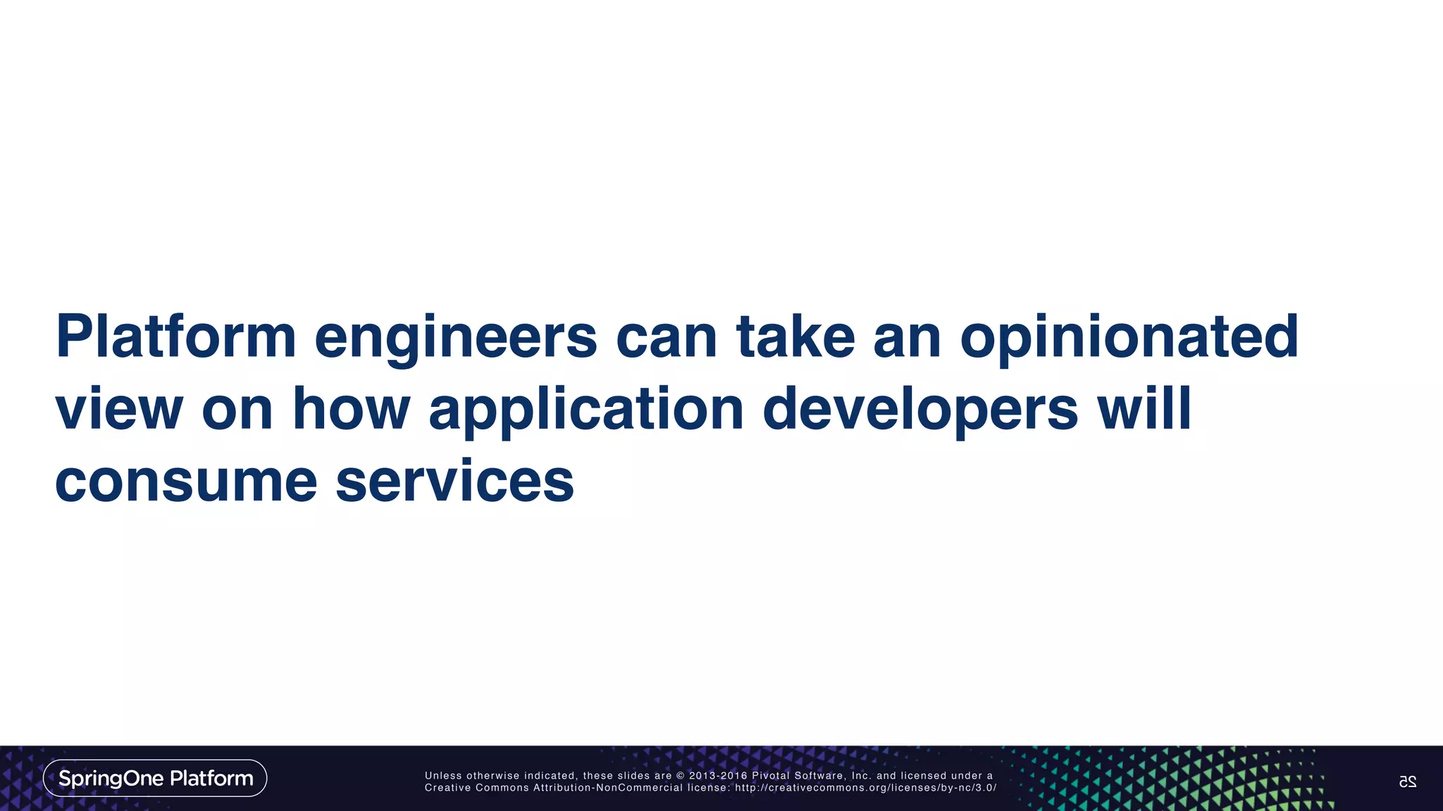 Unless otherwise indicated, these slides are © 2013-2016 Pivotal Software, Inc. and licensed under a Creative Commons Attribution-NonCommercial license: http://creativecommons.org/licenses/by-nc/3.0/ Platform engineers can take an opinionated view on how application developers will consume services 25 