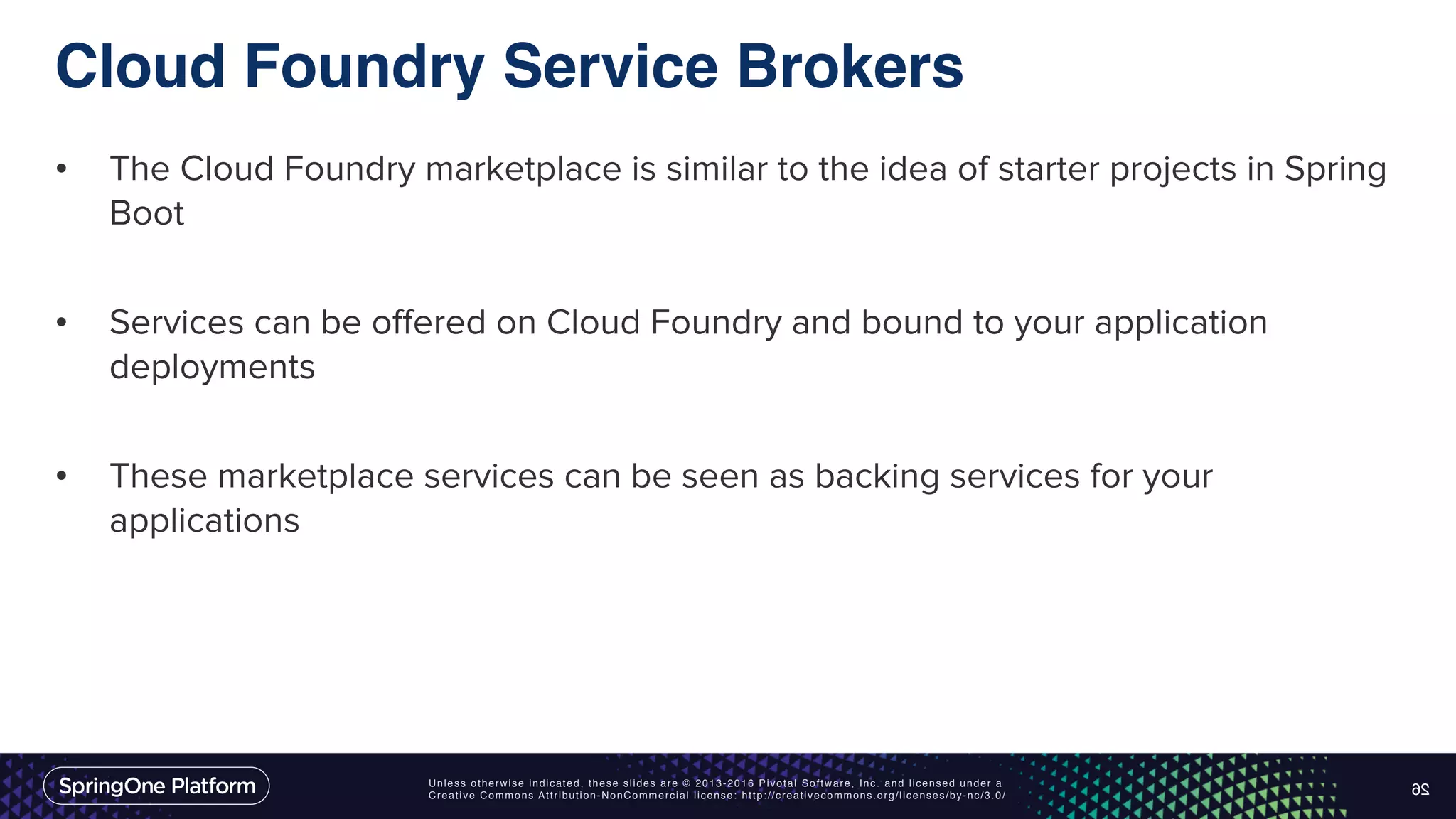 Unless otherwise indicated, these slides are © 2013-2016 Pivotal Software, Inc. and licensed under a Creative Commons Attribution-NonCommercial license: http://creativecommons.org/licenses/by-nc/3.0/ Cloud Foundry Service Brokers • The Cloud Foundry marketplace is similar to the idea of starter projects in Spring Boot • Services can be offered on Cloud Foundry and bound to your application deployments • These marketplace services can be seen as backing services for your applications 26 