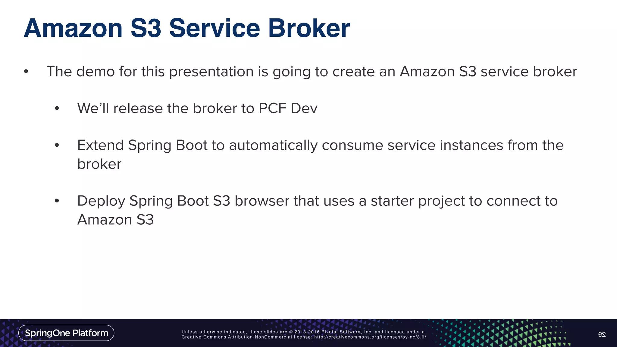 Unless otherwise indicated, these slides are © 2013-2016 Pivotal Software, Inc. and licensed under a Creative Commons Attribution-NonCommercial license: http://creativecommons.org/licenses/by-nc/3.0/ Amazon S3 Service Broker • The demo for this presentation is going to create an Amazon S3 service broker • We’ll release the broker to PCF Dev • Extend Spring Boot to automatically consume service instances from the broker • Deploy Spring Boot S3 browser that uses a starter project to connect to Amazon S3 29 