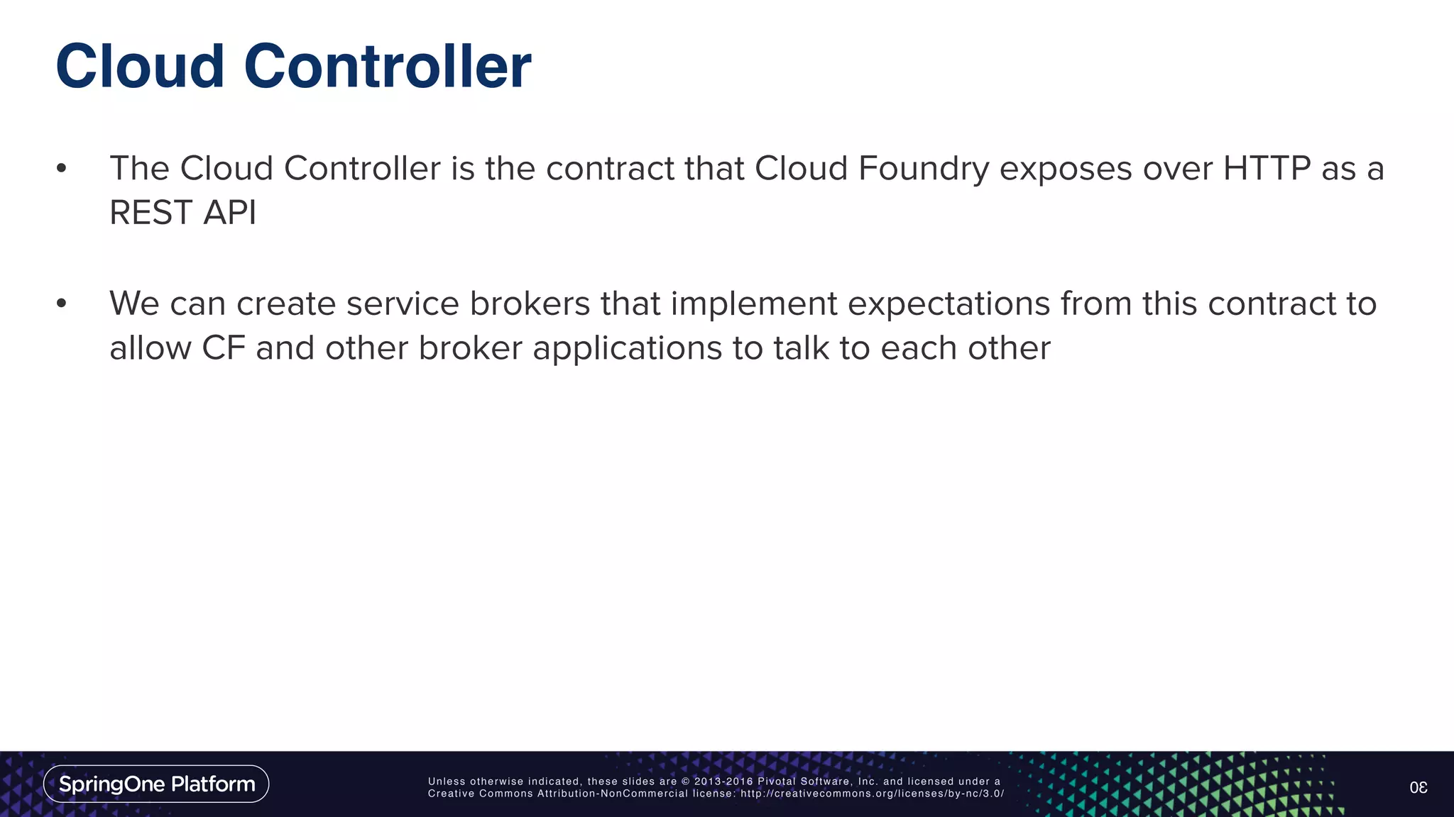 Unless otherwise indicated, these slides are © 2013-2016 Pivotal Software, Inc. and licensed under a Creative Commons Attribution-NonCommercial license: http://creativecommons.org/licenses/by-nc/3.0/ Cloud Controller • The Cloud Controller is the contract that Cloud Foundry exposes over HTTP as a REST API • We can create service brokers that implement expectations from this contract to allow CF and other broker applications to talk to each other 30 
