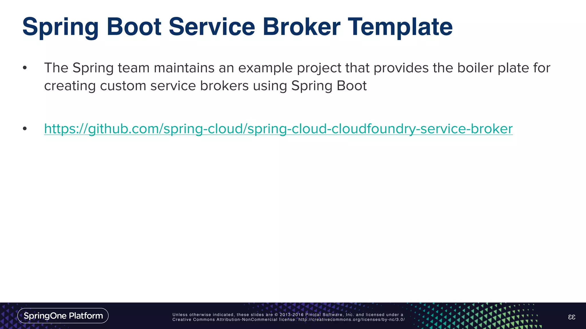 Unless otherwise indicated, these slides are © 2013-2016 Pivotal Software, Inc. and licensed under a Creative Commons Attribution-NonCommercial license: http://creativecommons.org/licenses/by-nc/3.0/ Spring Boot Service Broker Template • The Spring team maintains an example project that provides the boiler plate for creating custom service brokers using Spring Boot • https://github.com/spring-cloud/spring-cloud-cloudfoundry-service-broker 33 