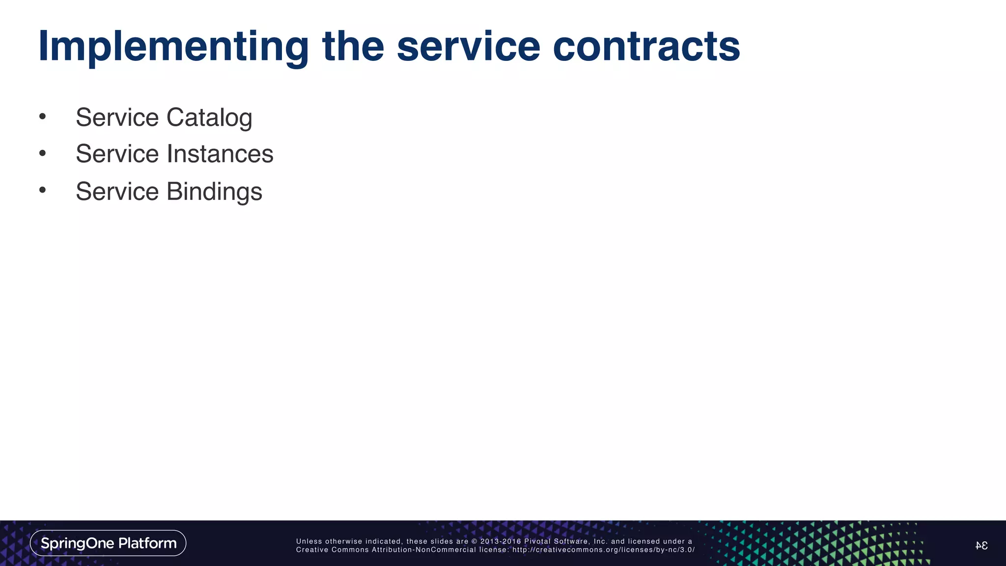 Unless otherwise indicated, these slides are © 2013-2016 Pivotal Software, Inc. and licensed under a Creative Commons Attribution-NonCommercial license: http://creativecommons.org/licenses/by-nc/3.0/ Implementing the service contracts • Service Catalog • Service Instances • Service Bindings 34 