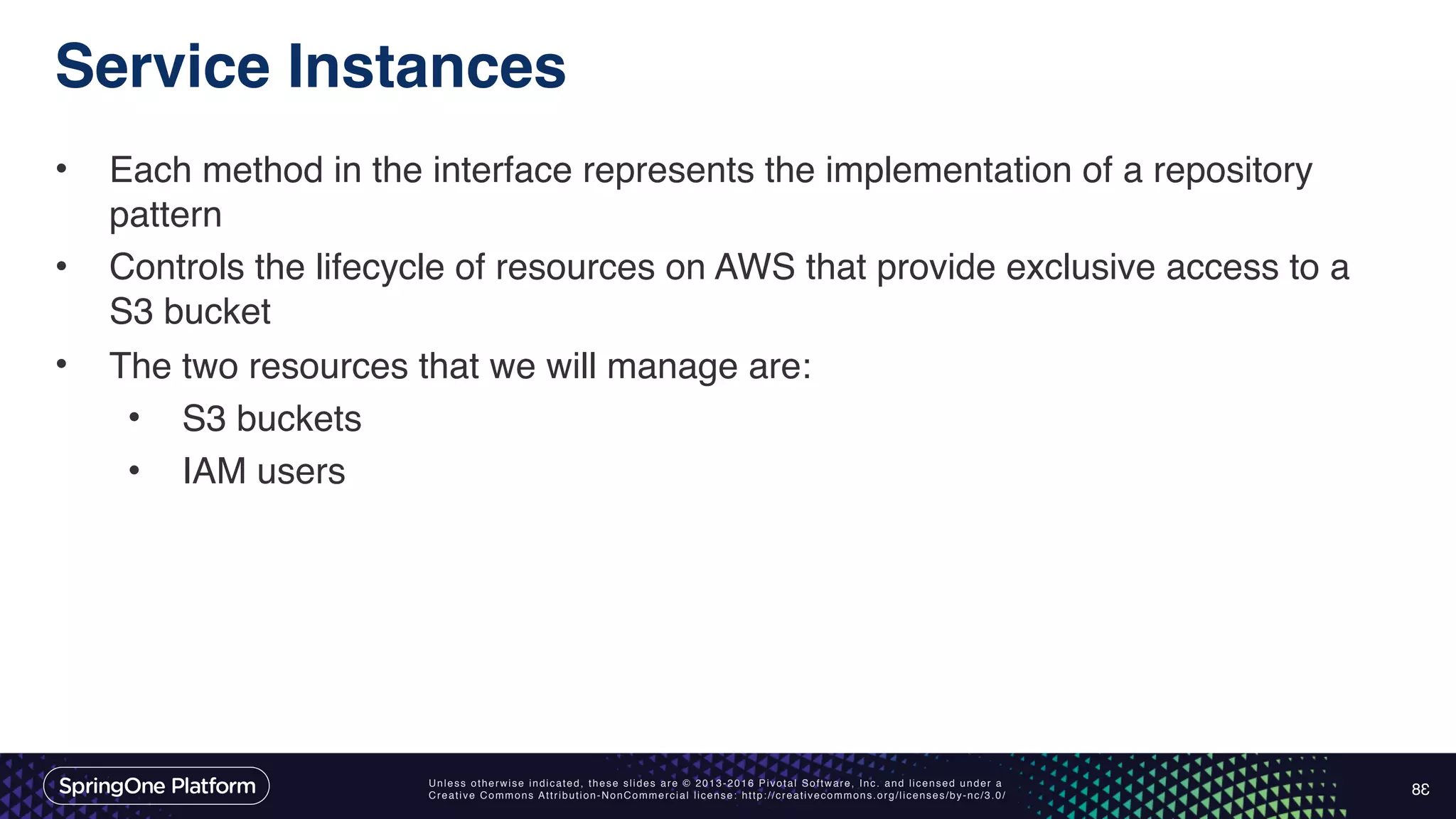 Unless otherwise indicated, these slides are © 2013-2016 Pivotal Software, Inc. and licensed under a Creative Commons Attribution-NonCommercial license: http://creativecommons.org/licenses/by-nc/3.0/ Service Instances • Each method in the interface represents the implementation of a repository pattern • Controls the lifecycle of resources on AWS that provide exclusive access to a S3 bucket • The two resources that we will manage are: • S3 buckets • IAM users 38 