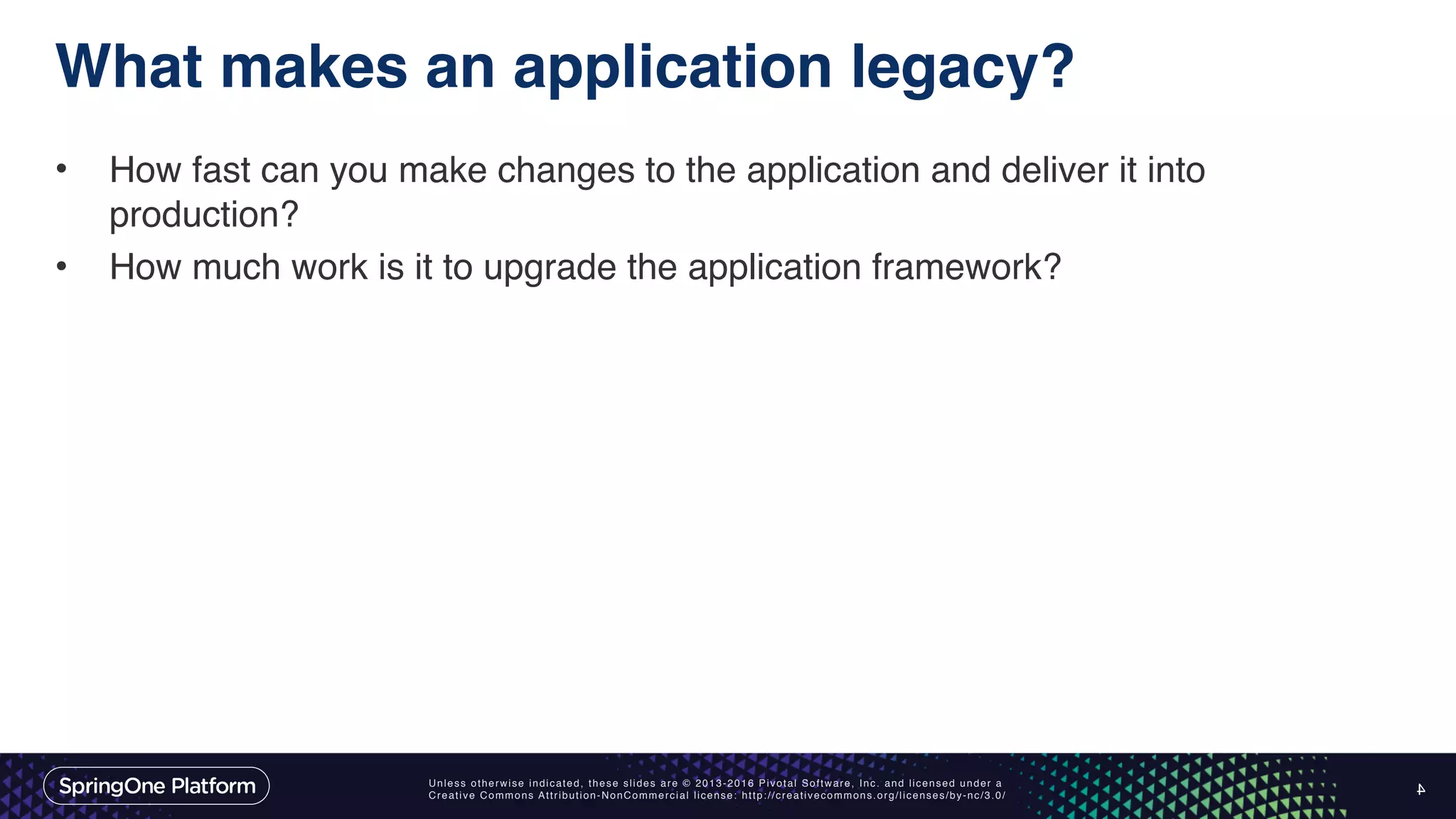Unless otherwise indicated, these slides are © 2013-2016 Pivotal Software, Inc. and licensed under a Creative Commons Attribution-NonCommercial license: http://creativecommons.org/licenses/by-nc/3.0/ What makes an application legacy? • How fast can you make changes to the application and deliver it into production? • How much work is it to upgrade the application framework? 4 