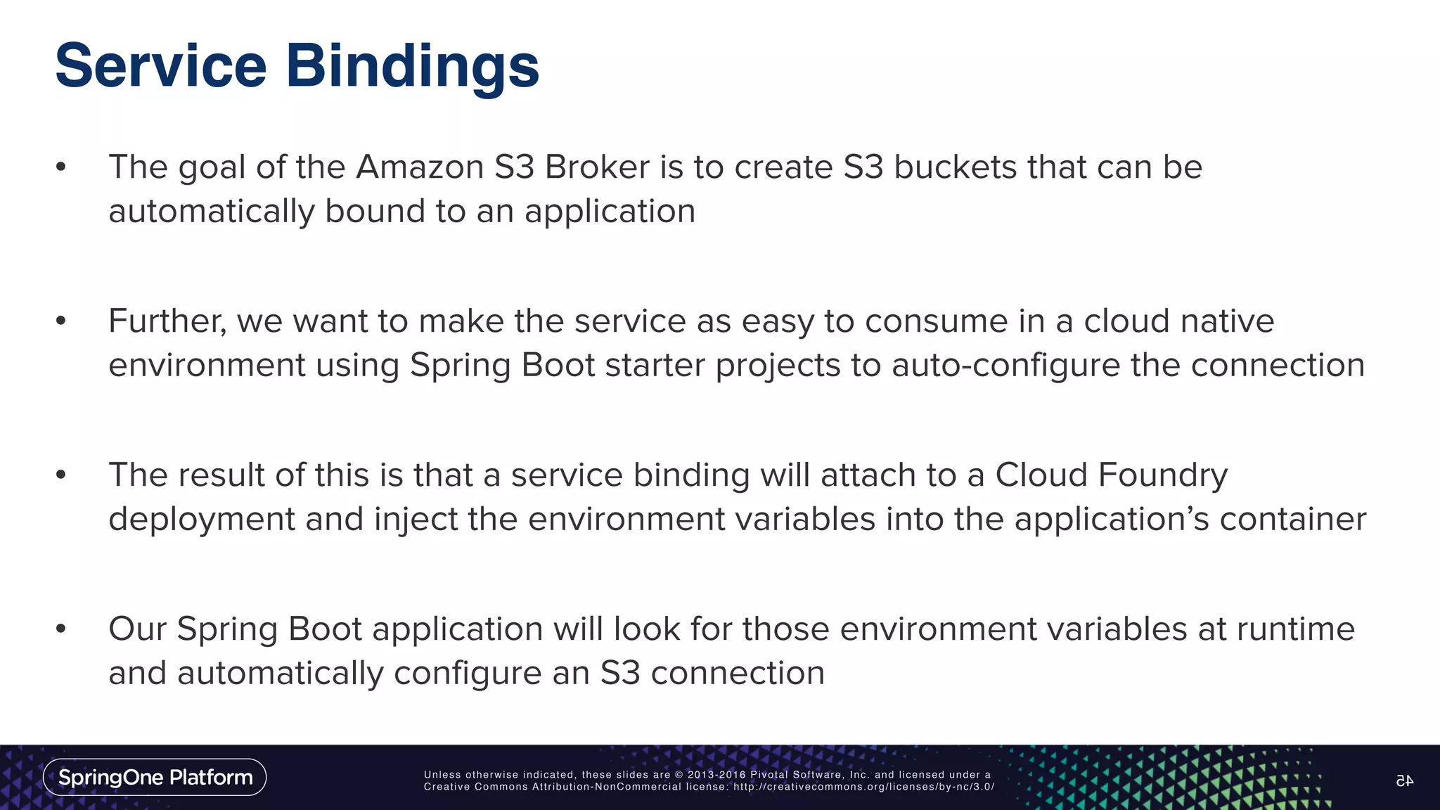 Unless otherwise indicated, these slides are © 2013-2016 Pivotal Software, Inc. and licensed under a Creative Commons Attribution-NonCommercial license: http://creativecommons.org/licenses/by-nc/3.0/ Service Bindings • The goal of the Amazon S3 Broker is to create S3 buckets that can be automatically bound to an application • Further, we want to make the service as easy to consume in a cloud native environment using Spring Boot starter projects to auto-configure the connection • The result of this is that a service binding will attach to a Cloud Foundry deployment and inject the environment variables into the application’s container • Our Spring Boot application will look for those environment variables at runtime and automatically configure an S3 connection 45 