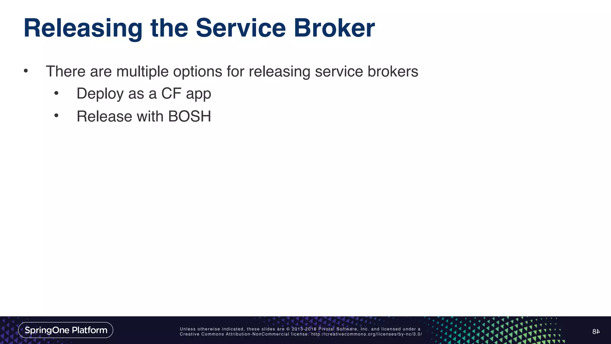 Unless otherwise indicated, these slides are © 2013-2016 Pivotal Software, Inc. and licensed under a Creative Commons Attribution-NonCommercial license: http://creativecommons.org/licenses/by-nc/3.0/ Releasing the Service Broker • There are multiple options for releasing service brokers • Deploy as a CF app • Release with BOSH 48 