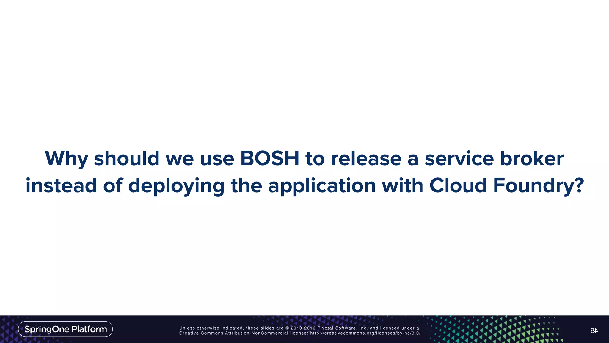 Unless otherwise indicated, these slides are © 2013-2016 Pivotal Software, Inc. and licensed under a Creative Commons Attribution-NonCommercial license: http://creativecommons.org/licenses/by-nc/3.0/ Why should we use BOSH to release a service broker instead of deploying the application with Cloud Foundry? 49 
