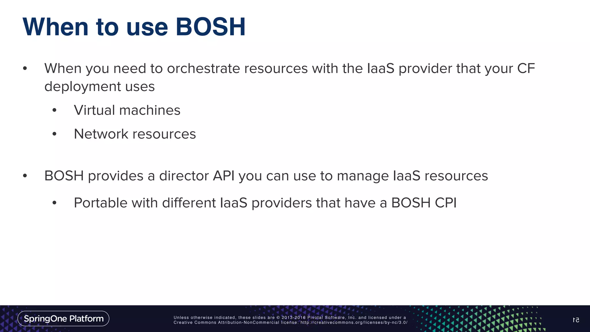 Unless otherwise indicated, these slides are © 2013-2016 Pivotal Software, Inc. and licensed under a Creative Commons Attribution-NonCommercial license: http://creativecommons.org/licenses/by-nc/3.0/ When to use BOSH • When you need to orchestrate resources with the IaaS provider that your CF deployment uses • Virtual machines • Network resources • BOSH provides a director API you can use to manage IaaS resources • Portable with different IaaS providers that have a BOSH CPI 51 